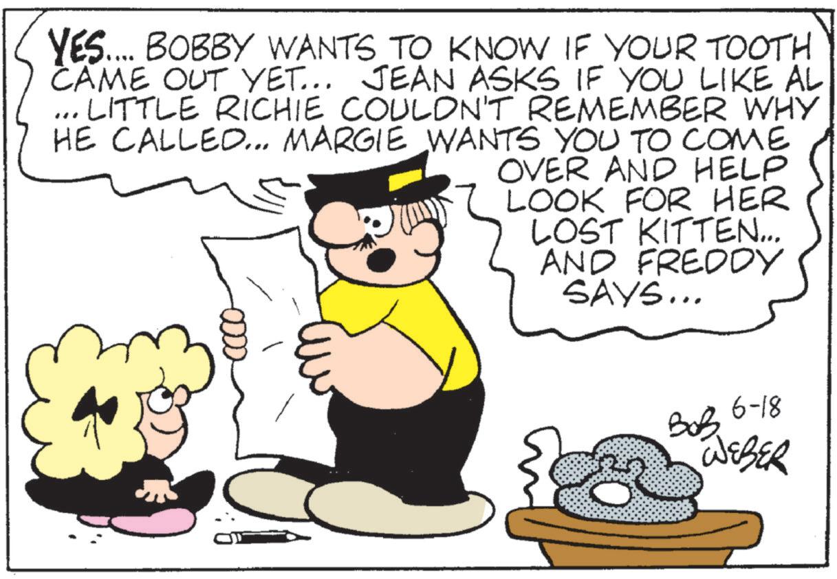 Happiness OCR: YES.... BOBBY WANTS TO KNOW IF YOUR TOOTH CAME OUT YET... JEAN ASKS IF YOU LIKE AL ... LITTLE RICHIE COULDN'T REMEMBER WHY HE CALLED... MARGIE WANTS YOU TO COME OVER AND HELP LOOK FOR HER LOST KITTEN... AND FREDDY SAYS... 6-18 ??? WEBER YES .... BOBBY WANTS TO KNOW IF YOUR TOOTH CAME OUT YET ... JEAN ASKS IF YOU LIKE AL ... LITTLE RICHIE COULDN'T REMEMBER WHY HE CALLED ... MARGIE WANTS YOU TO COME OVER AND HELP LOOK FOR HER LOST KITTEN ... AND FREDDY SAYS ... 6-18 ??? WEBER