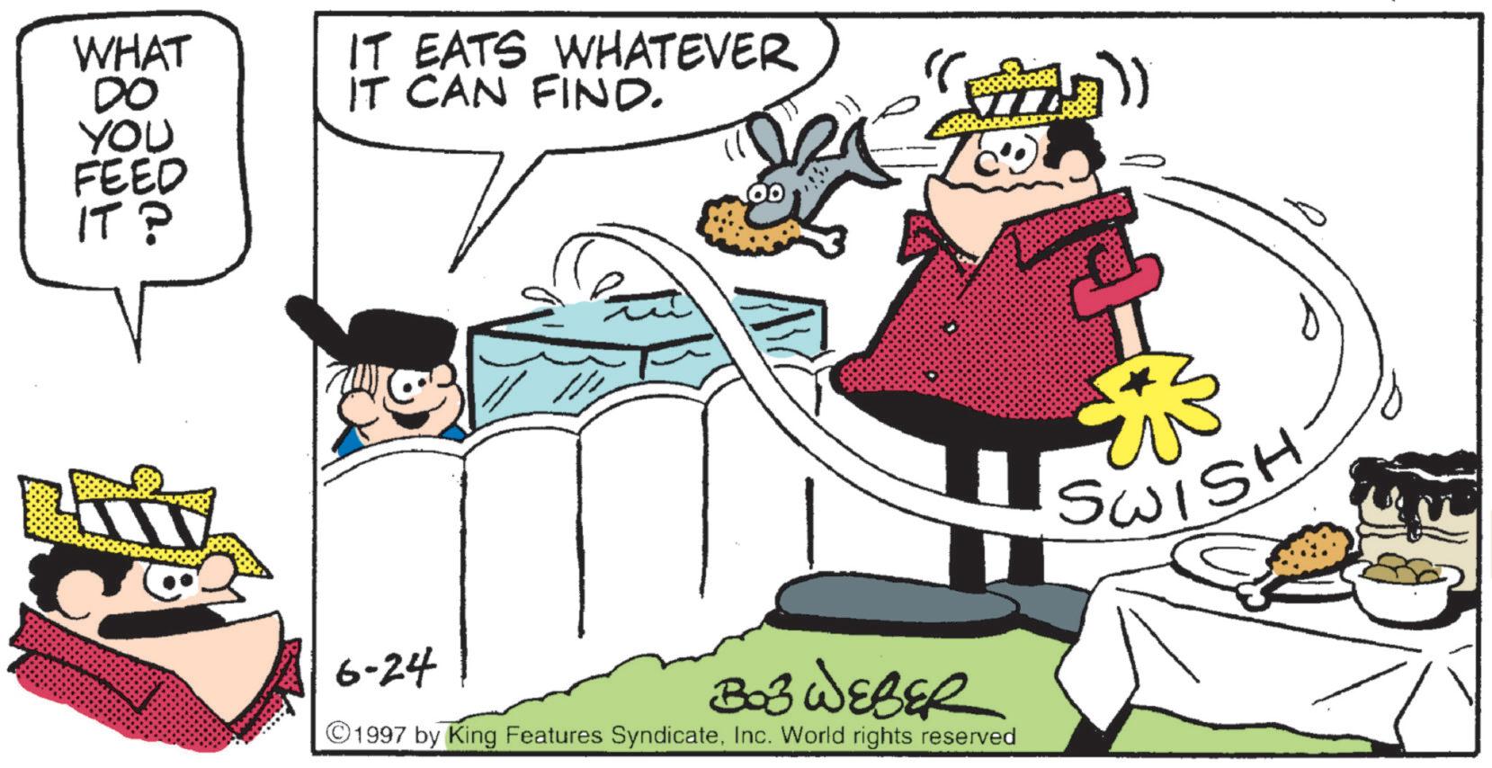 Animated cartoon OCR: WHAT DO YOU FEED IT? IT EATS WHATEVER IT CAN FIND. 100 6-24 303 WEBER (+277) ©1997 by King Features SyndicateInc. World rights reserved SWISH WHAT DO YOU FEED IT ? IT EATS WHATEVER IT CAN FIND . 100 6-24 303 WEBER ( +277 ) © 1997 by King Features SyndicateInc. World rights reserved SWISH