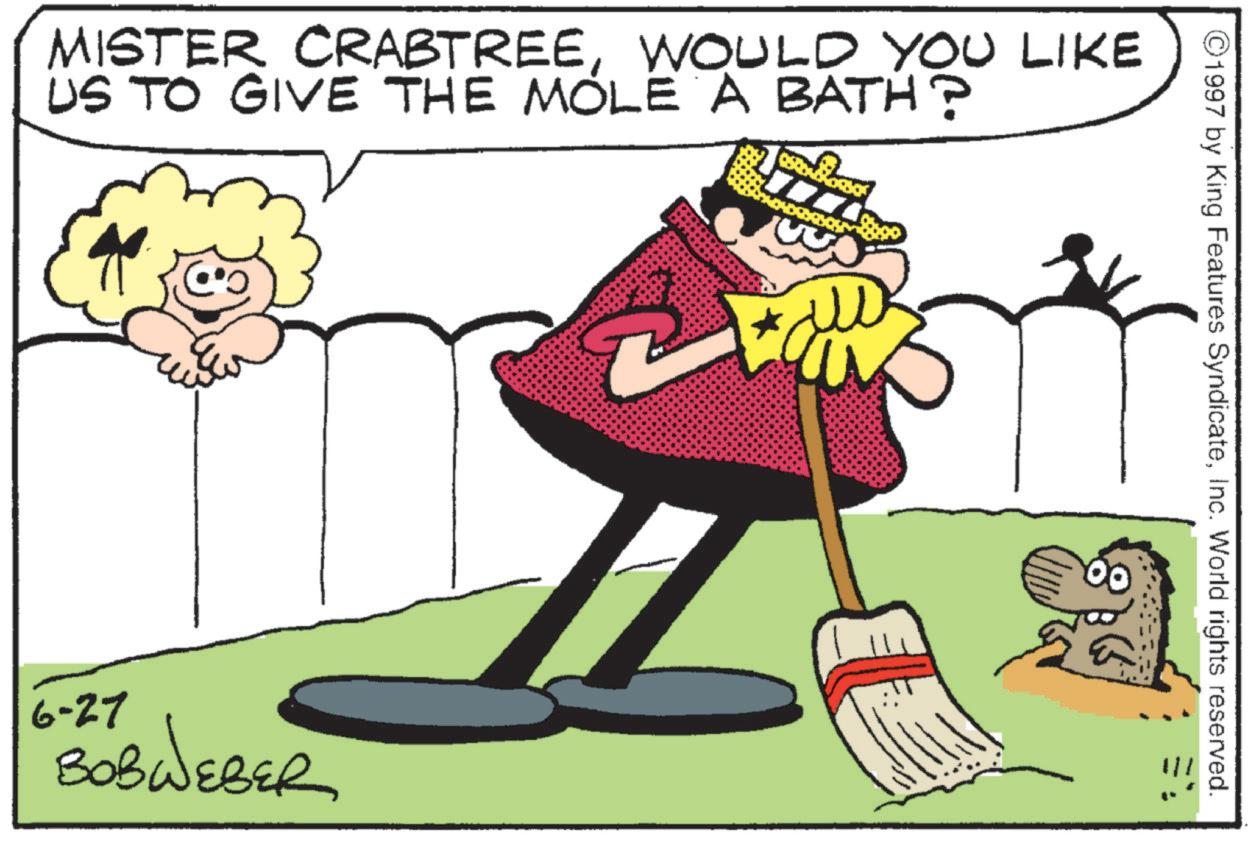 Fictional character OCR: MISTER CRABTREEWOULD YOU LIKE US TO GIVE THE MOLE A BATH? 6-27 BOBWEBER ©1997 by King Features SyndicateInc. World rights reserved. MISTER CRABTREEWOULD YOU LIKE US TO GIVE THE MOLE A BATH ? 6-27 BOBWEBER © 1997 by King Features SyndicateInc. World rights reserved .