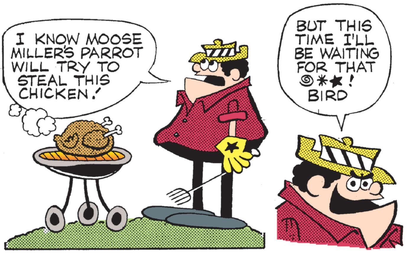 Graphics OCR: I KNOW MOOSE MILLER'S PARROT WILL TRY TO STEAL THIS CHICKEN. BUT THIS TIME I'LL BE WAITING FOR THAT ©**! BIRD I KNOW MOOSE MILLER'S PARROT WILL TRY TO STEAL THIS CHICKEN . BUT THIS TIME I'LL BE WAITING FOR THAT © ** ! BIRD