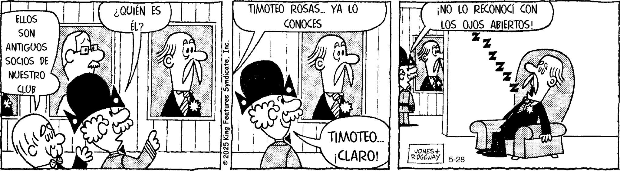 Animated cartoon OCR: ¿QUIÉN ES ELLOS ÉL? SON ANTIGUOS SOCIOS DE NUESTRO CLUB © 2025 King Features SyndicateInc. TIMOTEO ROSAS... YA LO CONOCES ¡NO LO RECONOCÍ CON LOS OJOS ABIERTOS!. TIMOTEO... ¡CLARO! VONES + RIDGEWAY 5-28 TP ¿ QUIÉN ES ELLOS ÉL ? SON ANTIGUOS SOCIOS DE NUESTRO CLUB © 2025 King Features SyndicateInc. TIMOTEO ROSAS ... YA LO CONOCES ¡ NO LO RECONOCÍ CON LOS OJOS ABIERTOS !. TIMOTEO ... ¡ CLARO ! VONES + RIDGEWAY 5-28 TP