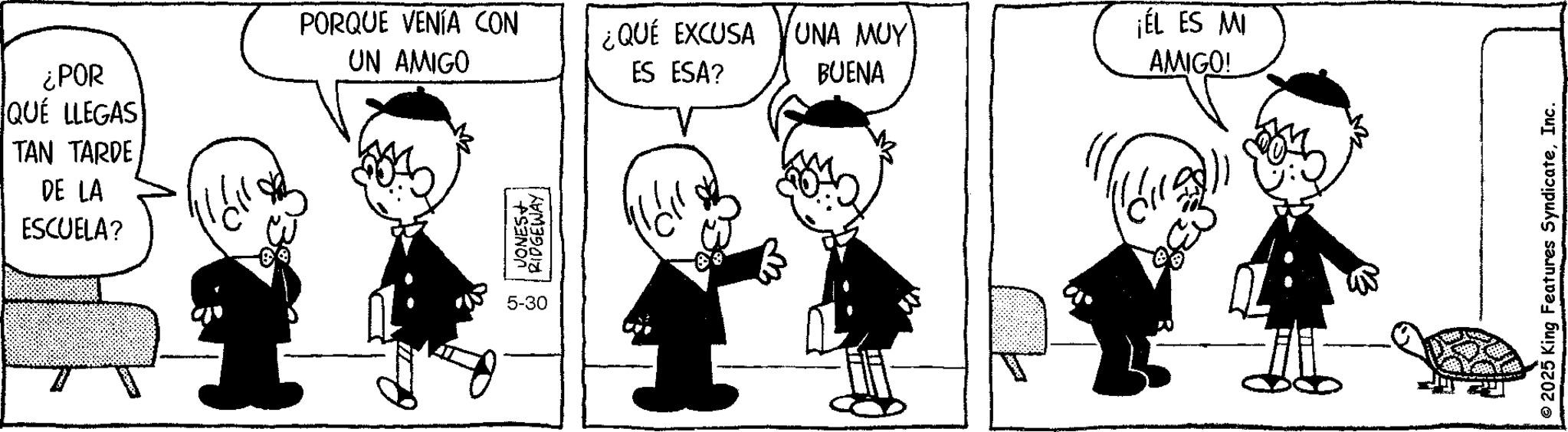 Animation OCR: ¿POR QUE LLEGAS TAN TARDE DE LA ESCUELA? PORQUE VENÍA CON UN AMIGO ¿QUÉ EXCUSA ES ESA? UNA MUY BUENA ¡EL ES MI AMIGO! JONES+ RIDGEWAY 5-30 ??? ??? © 2025 King Features SyndicateInc. ¿ POR QUE LLEGAS TAN TARDE DE LA ESCUELA ? PORQUE VENÍA CON UN AMIGO ¿ QUÉ EXCUSA ES ESA ? UNA MUY BUENA ¡ EL ES MI AMIGO ! JONES + RIDGEWAY 5-30 ??? ??? © 2025 King Features Syndicate