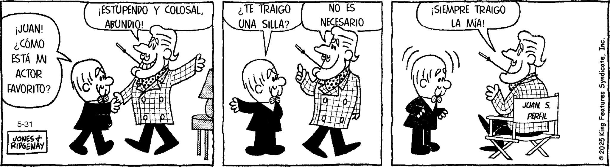 Animation OCR: ¡JUAN! ¿CÓMO ¡ESTUPENDO Y COLOSALABUNDIO! ¿TE TRAIGO UNA SILLA? ESTÁ MI ACTOR FAVORITO? 5-31 VONES+ RIDGEWAY NO ES NECESARIO ¡SIEMPRE TRAIGO LA MÍA! JUAN. S. PERFIL 2025 King Features SyndicateInc. ¡ JUAN ! ¿ CÓMO ¡ ESTUPENDO Y COLOSALABUNDIO ! ¿ TE TRAIGO UNA SILLA ? ESTÁ MI ACTOR FAVORITO ? 5-31 VONES + RIDGEWAY NO ES NECESARIO ¡ SIEMPRE TRAIGO LA MÍA ! JUAN . S. PERFIL 2025 King Features Syndicate