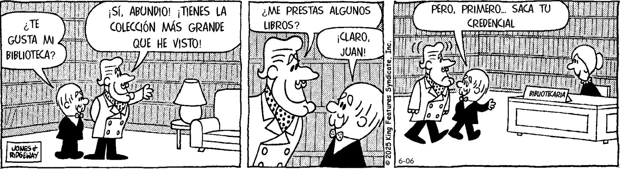 Animation OCR: ¿TE GUSTA MI BIBLIOTECA? ¡SíABUNDIO! ¡TIENES LA COLECCIÓN MÁS GRANDE QUE HE VISTO! JONES & RIDGEWAY ¿ME PRESTAS ALGUNOS LIBROS? ¡CLAROJUAN! 2025 King Features SyndicateInc. 6-06 PEROPRIMERO... SACA TU CREDENCIAL BIBLIOTECARIA ¿ TE GUSTA MI BIBLIOTECA ? ¡ SíABUNDIO ! ¡ TIENES LA COLECCIÓN MÁS GRANDE QUE HE VISTO ! JONES & RIDGEWAY ¿ ME PRESTAS ALGUNOS LIBROS ? ¡ CLAROJUAN ! 2025 King Features SyndicateInc. 6-06 PEROPRIMERO ... SACA TU CREDENCIAL BIBLIOTECARIA
