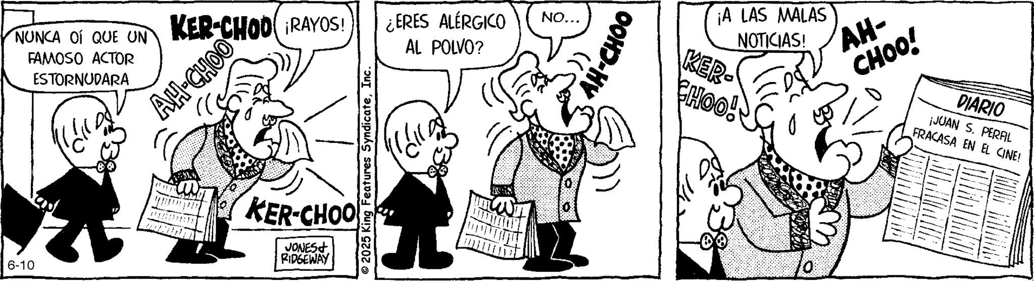 Conversation OCR: NUNCA OÍ QUE UN FAMOSO ACTOR ESTORNUDARA AH-CHOO KER-CHOD RAYOS! ¿ERES ALÉRGICO AL POLVO? NO... 6-10 KER-CHOO JONES RIDGEWAY © 2025 King Features SyndicateInc. AH-CHOO ¡A LAS MALAS NOTICIAS! KER- CHOO! AH- CHOO! DIARIO ¡JUAN S. PERFL FRACASA EN EL CINE! NUNCA OÍ QUE UN FAMOSO ACTOR ESTORNUDARA AH - CHOO KER - CHOD RAYOS ! ¿ ERES ALÉRGICO AL POLVO ? NO ... 6-10 KER - CHOO JONES RIDGEWAY © 2025 King Features SyndicateInc. AH - CHOO ¡ A LAS MALAS NOTICIAS ! KER- CHOO ! AH- CHOO ! DIARIO ¡ JUAN S. PERFL FRACASA EN EL CINE !
