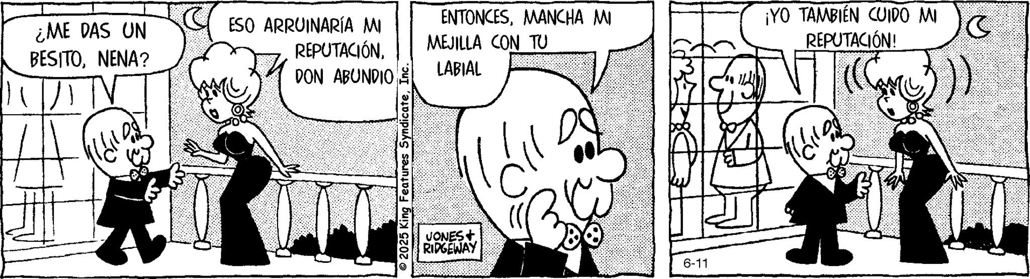 Publication OCR: ¿ME DAS UN BESITONENA? ESO ARRUINARÍA MI REPUTACIÓNDON ABUNDIO 2025 King Features SyndicateInc. ENTONCESMANCHA MI MEJILLA CON TU LABIAL JONES+ RIDGEWAY láll 6-11 ¡YO TAMBIÉN CUIDO MI REPUTACIÓN! 10 ¿ ME DAS UN BESITONENA ? ESO ARRUINARÍA MI REPUTACIÓNDON ABUNDIO 2025 King Features SyndicateInc. ENTONCESMANCHA MI MEJILLA CON TU LABIAL JONES + RIDGEWAY láll 6-11 ¡ YO TAMBIÉN CUIDO MI REPUTACIÓN ! 10