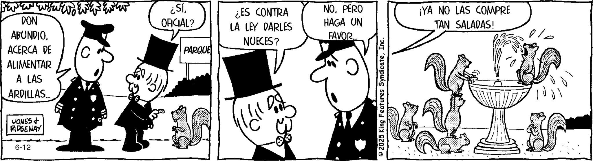 Comic book OCR: DON ABUNDIOACERCA DE ALIMENTAR A LAS ARDILLAS... JONES + RIDGEWAY 6-12 ¿SíOFICIAL? PARQUE ¿ES CONTRA LA LEY DARLES NUECES? NOPERO HAGA UN FAVOR... 2025 King Features SyndicateInc. ¡YA NO LAS COMPRE TAN SALADAS! DON ABUNDIOACERCA DE ALIMENTAR A LAS ARDILLAS ... JONES + RIDGEWAY 6-12 ¿ SíOFICIAL ? PARQUE ¿ ES CONTRA LA LEY DARLES NUECES ? NOPERO HAGA UN FAVOR ... 2025 King Features SyndicateInc. ¡ YA NO LAS COMPRE TAN SALADAS !