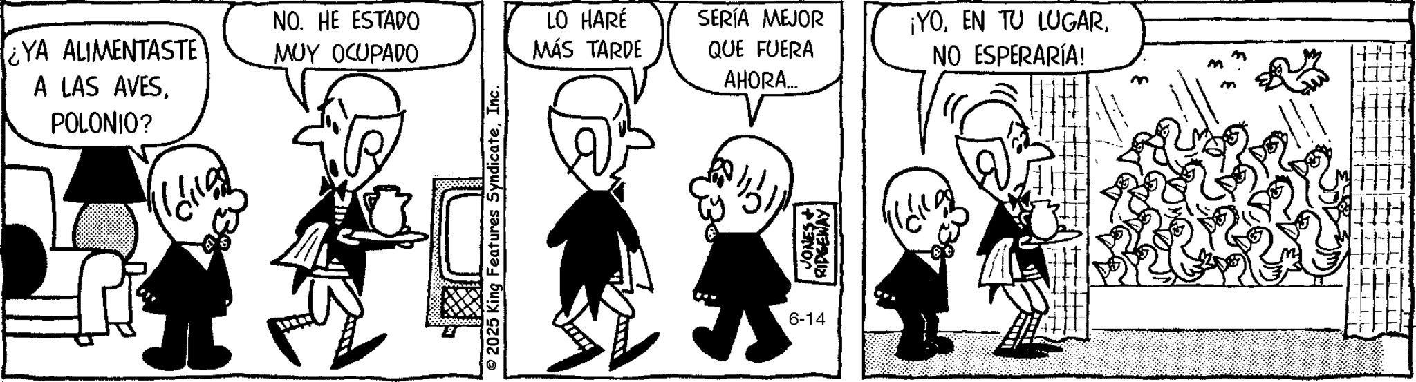 Fiction OCR: YA ALIMENTASTE A LAS AVESPOLONIO? NO. HE ESTADO ??? ??????? © 2025 King Features SyndicateInc. LO HARÉ MÁS TARDE SERÍA MEJOR ¡YOQUE FUERA NO ESPERARÍA! AHORA... 6-14 JONES RIDGEWAY YA ALIMENTASTE A LAS AVESPOLONIO ? NO . HE ESTADO ??? ??????? © 2025 King Features SyndicateInc. LO HARÉ MÁS TARDE SERÍA MEJOR ¡ YOEN TU LUGARQUE FUERA NO ESPERARÍA ! AHORA ... 6-14 JONES RIDGEWAY