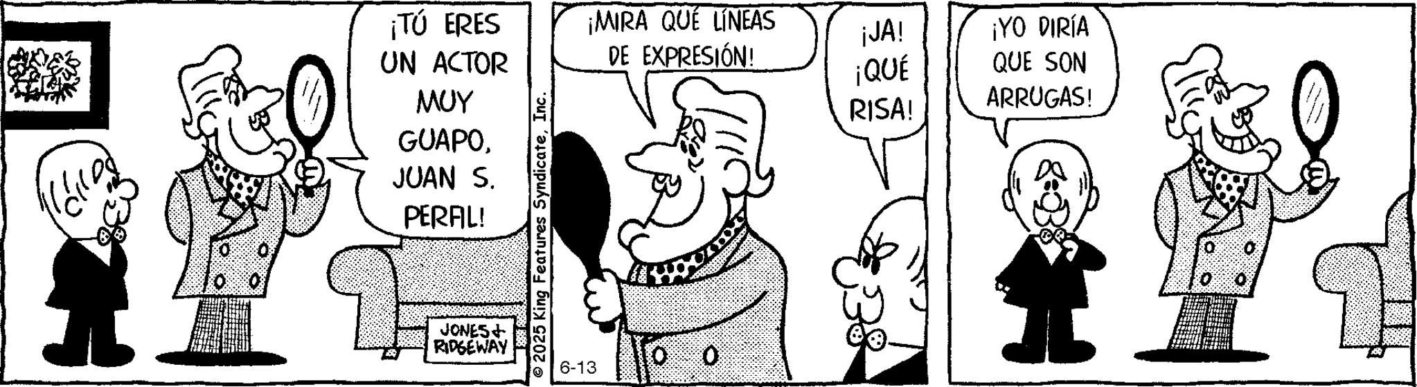Animated cartoon OCR: ¡TÚ ERES UN ACTOR ??? GUAPO¡MIRA QUÉ LÍNEAS ¡JA! ¡YO DIRÍA DE EXPRESIÓN! ¡QUÉ QUE SON RISA! ARRUGAS! JUAN S. PERAL! JONES+ RIDGEWAY © 2025 King Features SyndicateInc. 6-13 O ¡ TÚ ERES UN ACTOR ??? GUAPO¡ MIRA QUÉ LÍNEAS ¡ JA ! ¡ YO DIRÍA DE EXPRESIÓN ! ¡ QUÉ QUE SON RISA ! ARRUGAS ! JUAN S. PERAL ! JONES + RIDGEWAY © 2025 King Features SyndicateInc. 6-13 O