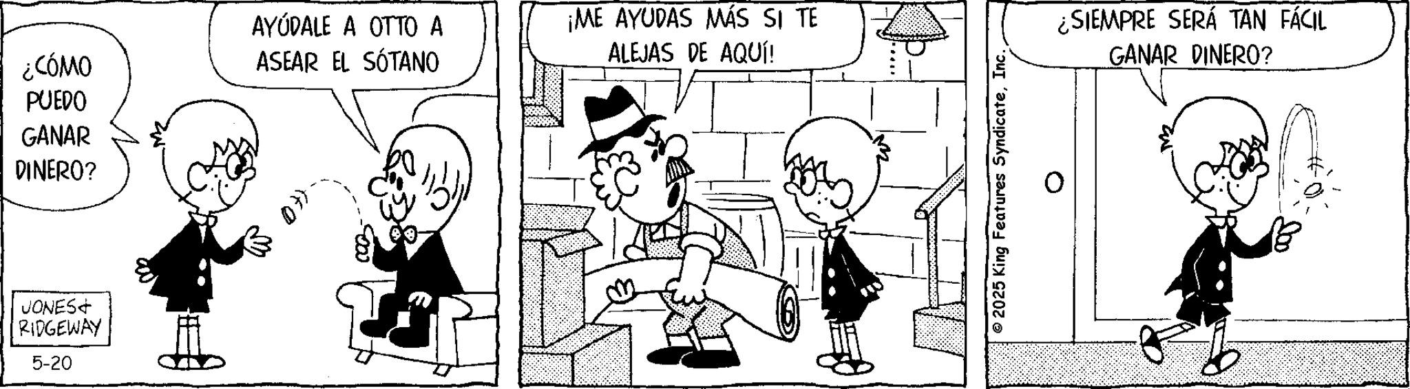 Photo caption OCR: AYÚDALE A OTTO A ¿CÓMO ASEAR EL SÓTANO PUEDO GANAR DINERO? JONES+ RIDGEWAY 5-20 ¡ME AYUDAS MÁS SI TE ALEJAS DE AQUÍ! © 2025 King Features SyndicateInc. ¿SIEMPRE SERÁ TAN FÁCIL GANAR DINERO? AYÚDALE A OTTO A ¿ CÓMO ASEAR EL SÓTANO PUEDO GANAR DINERO ? JONES + RIDGEWAY 5-20 ¡ ME AYUDAS MÁS SI TE ALEJAS DE AQUÍ ! © 2025 King Features SyndicateInc. ¿ SIEMPRE SERÁ TAN FÁCIL GANAR DINERO ?