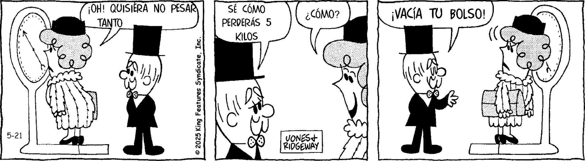 Publication OCR: 5-21 OH! QUISIERA NO PESAR TANTO SÉ CÓMO PERDERÁS 5 ¿CÓMO? ¡VACÍA TU BOLSO! © 2025 King Features SyndicateInc. KILOS VONES+ RIDGEWAY 5-21 OH ! QUISIERA NO PESAR TANTO SÉ CÓMO PERDERÁS 5 ¿ CÓMO ? ¡ VACÍA TU BOLSO ! © 2025 King Features SyndicateInc. KILOS VONES + RIDGEWAY