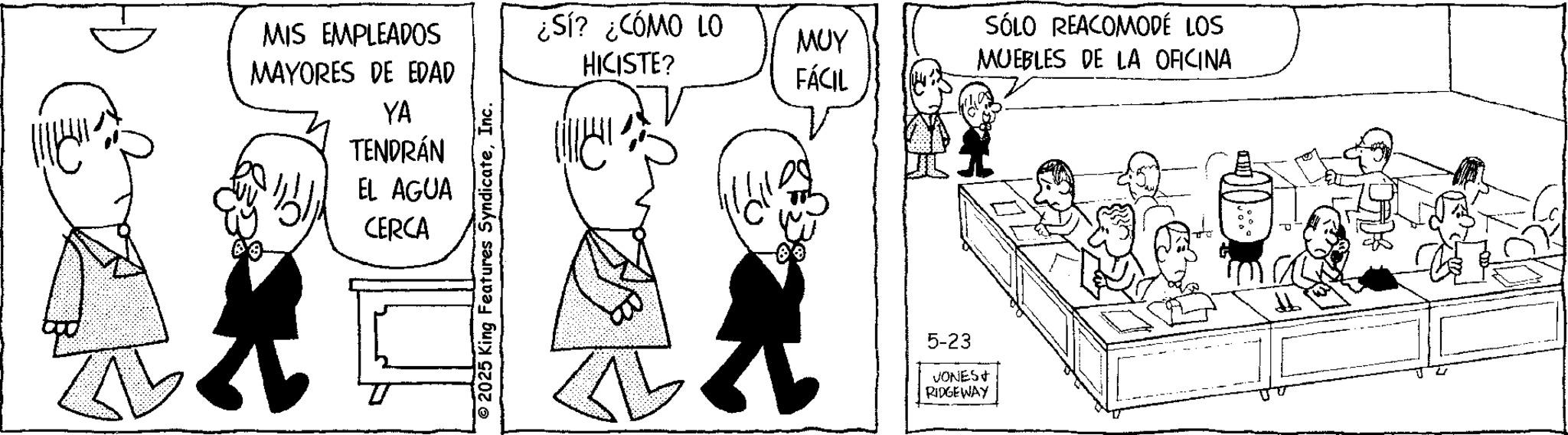 Fiction OCR: MIS EMPLEADOS MAYORES DE EDAD ¿SÍ? ¿CÓMO LO HICISTE? SÓLO REACOMODÉ LOS ??? MUEBLES DE LA OFICINA FÁCIL YA TENDRÁN EL AGUA CERCA © 2025 King Features SyndicateInc. 5-23 VONES+ RIDGEWAY MIS EMPLEADOS MAYORES DE EDAD ¿ SÍ ? ¿ CÓMO LO HICISTE ? SÓLO REACOMODÉ LOS ??? MUEBLES DE LA OFICINA FÁCIL YA TENDRÁN EL AGUA CERCA © 2025 King Features SyndicateInc. 5-23 VONES + RIDGEWAY