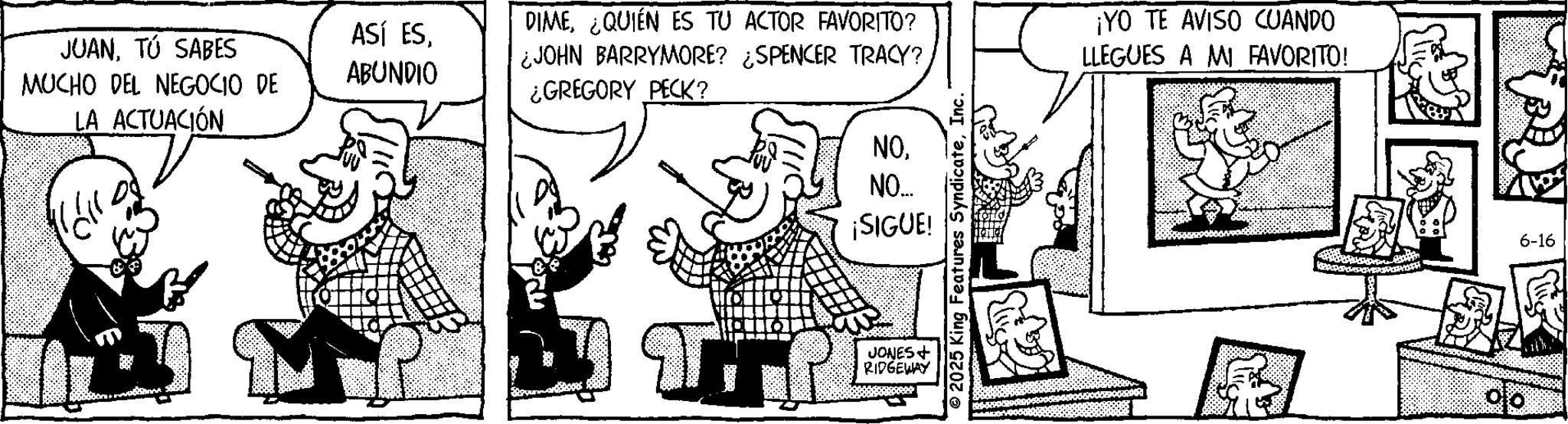 Gesture OCR: JUANTÚ SABES MUCHO DEL NEGOCIO DE LA ACTUACIÓN ASÍ ESABUNDIO DIME¿QUIÉN ES TU ACTOR FAVORITO? ¿JOHN BARRYMORE? ¿SPENCER TRACY? ¿GREGORY PECK? NONO... ¡SIGUE! JONES + RIDGEWAY © 2025 King Features SyndicateInc. ¡YO TE AVISO CUANDO LLEGUES A MI FAVORITO! ? 6-16 JUANTÚ SABES MUCHO DEL NEGOCIO DE LA ACTUACIÓN ASÍ ESABUNDIO DIME¿ QUIÉN ES TU ACTOR FAVORITO ? ¿ JOHN BARRYMORE ? ¿ SPENCER TRACY ? ¿ GREGORY PECK ? NONO ... ¡ SIGUE ! JONES + RIDGEWAY © 2025 King Features SyndicateInc. ¡ YO TE AVISO CUANDO LLEGUES A MI FAVORITO ! ? 6-16