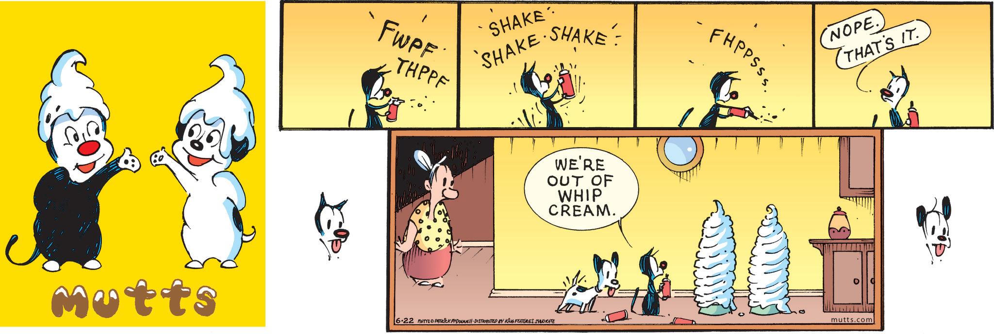 Graphic design OCR: FWPF THPPF SHAKE SHAKE ·SHAKE: WE'RE OUT OF WHIP CREAM. Motts 6.22 MUTTS PATRICK MYDOUNE DISTRIBUTED BY KING FEATURES SYNDICATE FHPPSSS NOPE.) THAT'S IT. mutts.com FWPF THPPF SHAKE SHAKE · SHAKE : WE'RE OUT OF WHIP CREAM . Motts 6.22 MUTTS PATRICK MYDOUNE DISTRIBUTED BY KING FEATURES SYNDICATE FHPPSSS NOPE . ) THAT'S IT . mutts.com