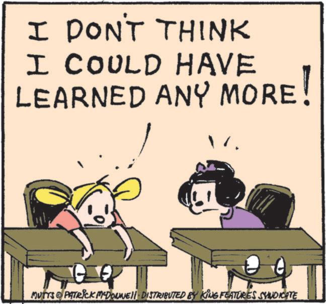 Fiction OCR: I DON'T THINK I COULD HAVE LEARNED ANY MORE! MUTTS & PATRICK MEDONNELL DISTRIBUTED BY KING FEATURES SYNDICATE I DON'T THINK I COULD HAVE LEARNED ANY MORE ! MUTTS & PATRICK MEDONNELL DISTRIBUTED BY KING FEATURES SYNDICATE