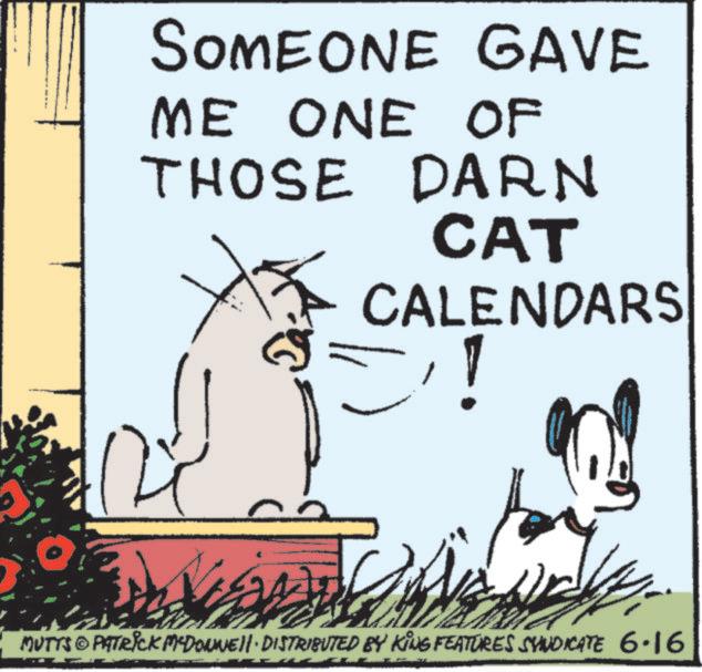 Photo caption OCR: SOMEONE GAVE ME ONE OF THOSE DARN CAT CALENDARS 1 !! MUTTS@PATRICK MCDONNELL DISTRIBUTED BY KING FEATURES SYNDICATE 6.16 SOMEONE GAVE ME ONE OF THOSE DARN CAT CALENDARS 1 !! MUTTS @ PATRICK MCDONNELL DISTRIBUTED BY KING FEATURES SYNDICATE 6.16