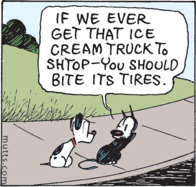 Animated cartoon OCR: IF WE EVER GET THAT ICE CREAM TRUCK TO SHTOP-YOU SHOULD BITE ITS TIRES. mutts.com IF WE EVER GET THAT ICE CREAM TRUCK TO SHTOP - YOU SHOULD BITE ITS TIRES . mutts.com