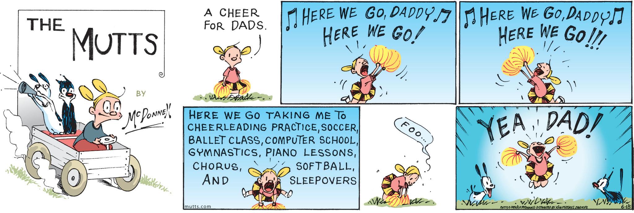 Comic book OCR: THE MUTTS A CHEER FOR HEADS. HERE WE GODADDY HERE WE GO! BY McDONNE!! HERE WE GO TAKING ME TO CHEERLEADING PRACTICEAND SOFTBALLSLEEPOVERS FOO... HERE WE GODADDY! HERE WE GO!!! YEA DAD! MUTYS PATRICK MADONNE DISTRIBUTED BY KING FEATURES SYNDICATE 6-15 mutts.com THE MUTTS A CHEER FOR HEADS . HERE WE GODADDY HERE WE GO ! BY McDONNE !! HERE WE GO TAKING ME TO CHEERLEADING PRACTICEBALLET CLASSCOMPUTER SCHOOLPIANO LESSONSAND SOFTBALLSLEEPOVERS FOO ... HERE WE GODADDY ! HERE WE GO !!! YEA DAD ! MUTYS PATRICK MADONNE DISTRIBUTED BY KING FEATURES SYNDICATE 6-15 mutts.com
