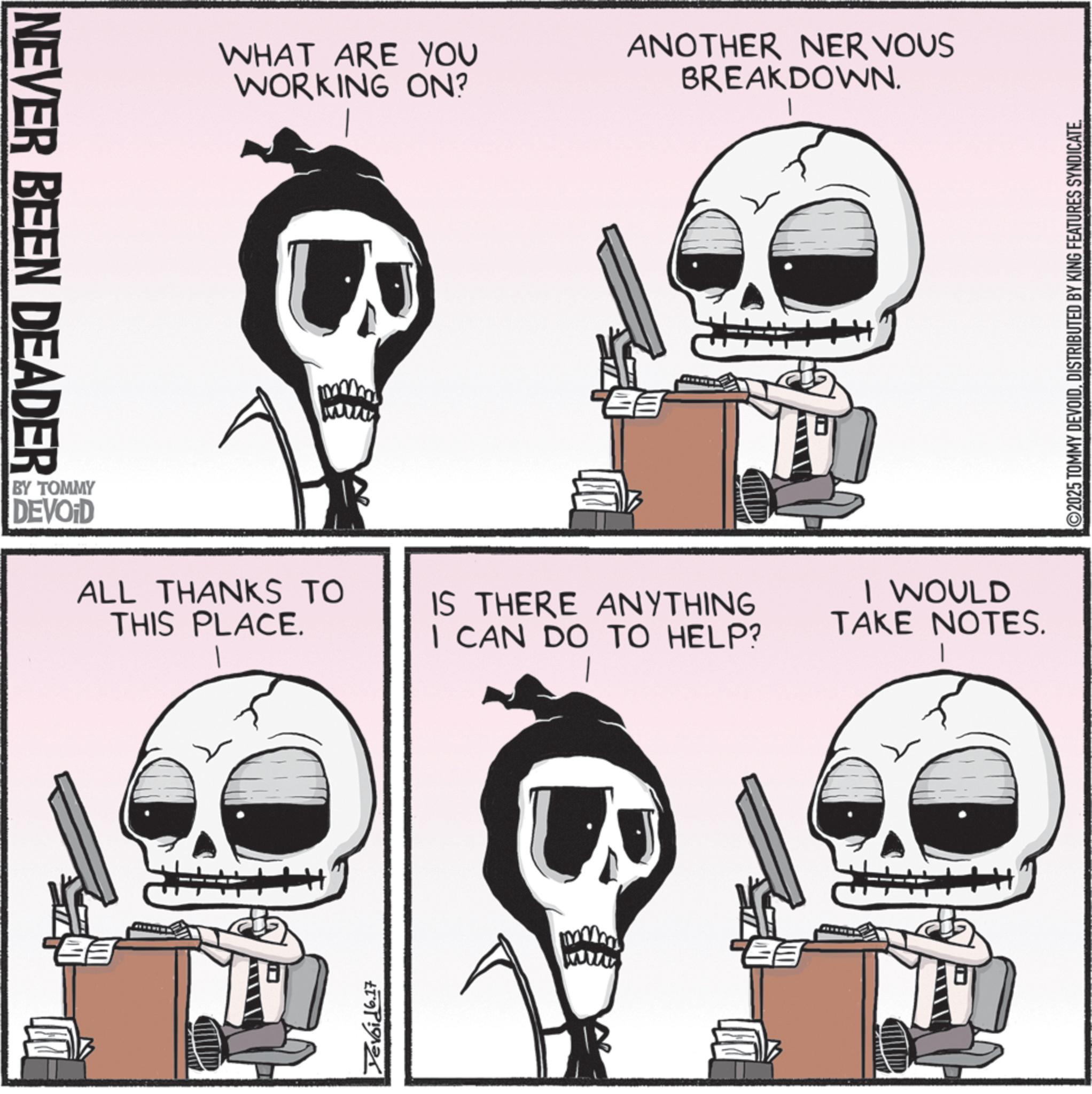 Animated cartoon OCR: NEVER BEEN DEADER BY TOMMY DEVOID WHAT ARE YOU WORKING ON? ANOTHER NERVOUS BREAKDOWN. ALL THANKS TO THIS PLACE. IS THERE ANYTHING I CAN DO TO HELP? Devoid 6.17 I WOULD TAKE NOTES. ©2025 TOMMY DEVOIDDISTRIBUTED BY KING FEATURES SYNDICATE. NEVER BEEN DEADER BY TOMMY DEVOID WHAT ARE YOU WORKING ON ? ANOTHER NERVOUS BREAKDOWN . ALL THANKS TO THIS PLACE . IS THERE ANYTHING I CAN DO TO HELP ? Devoid 6.17 I WOULD TAKE NOTES . © 2025 TOMMY DEVOIDDISTRIBUTED BY KING FEATURES SYNDICATE .