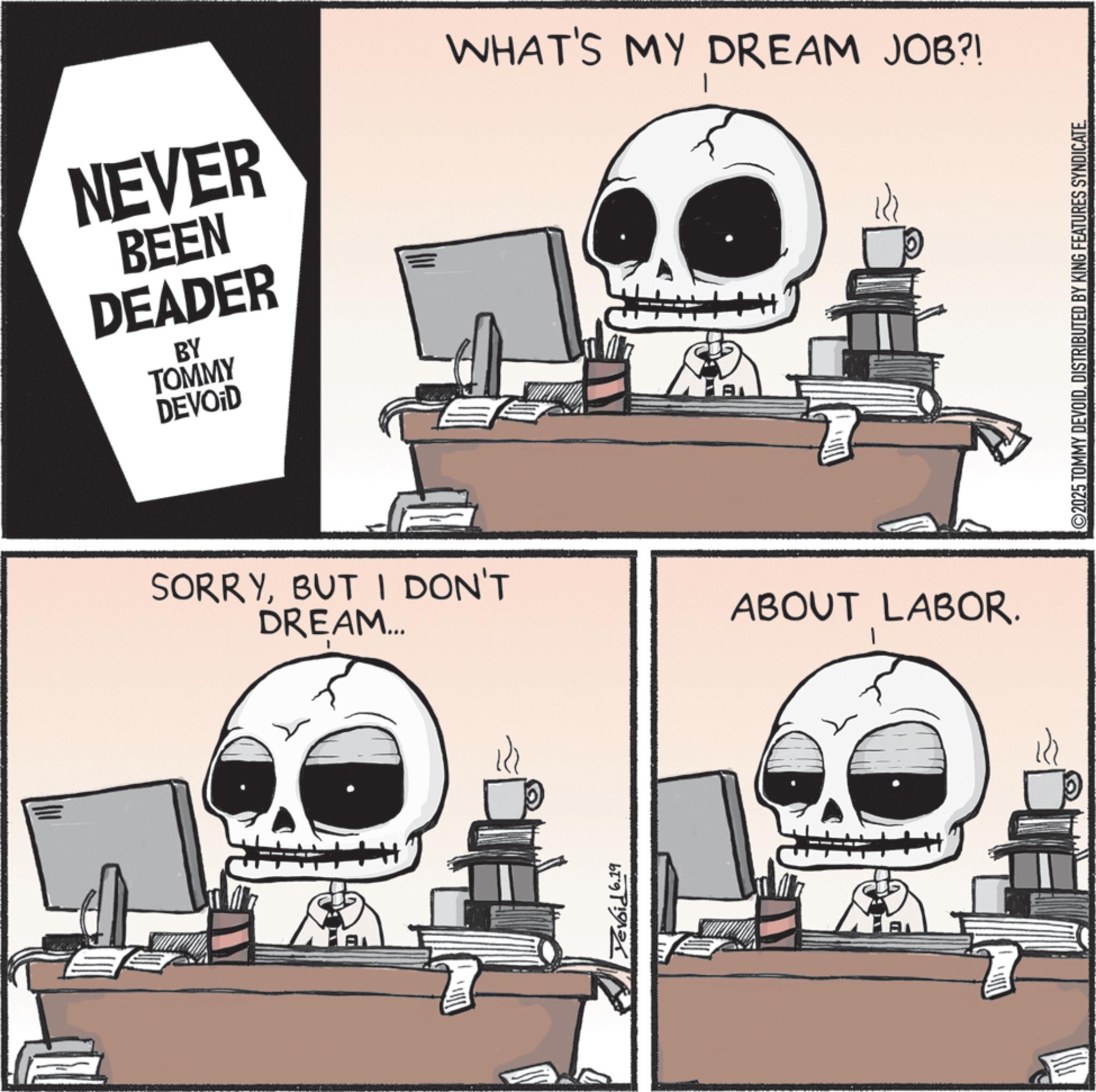 Skeleton OCR: NEVER BEEN DEADER BY TOMMY DEVOID WHAT'S MY DREAM JOB?! SORRYBUT I DON'T DREAM... ABOUT LABOR. Yevoid 6.19 AL ©2025 TOMMY DEVOIDDISTRIBUTED BY KING FEATURES SYNDICATE NEVER BEEN DEADER BY TOMMY DEVOID WHAT'S MY DREAM JOB ?! SORRYBUT I DON'T DREAM ... ABOUT LABOR . Yevoid 6.19 AL © 2025 TOMMY DEVOIDDISTRIBUTED BY KING FEATURES SYNDICATE