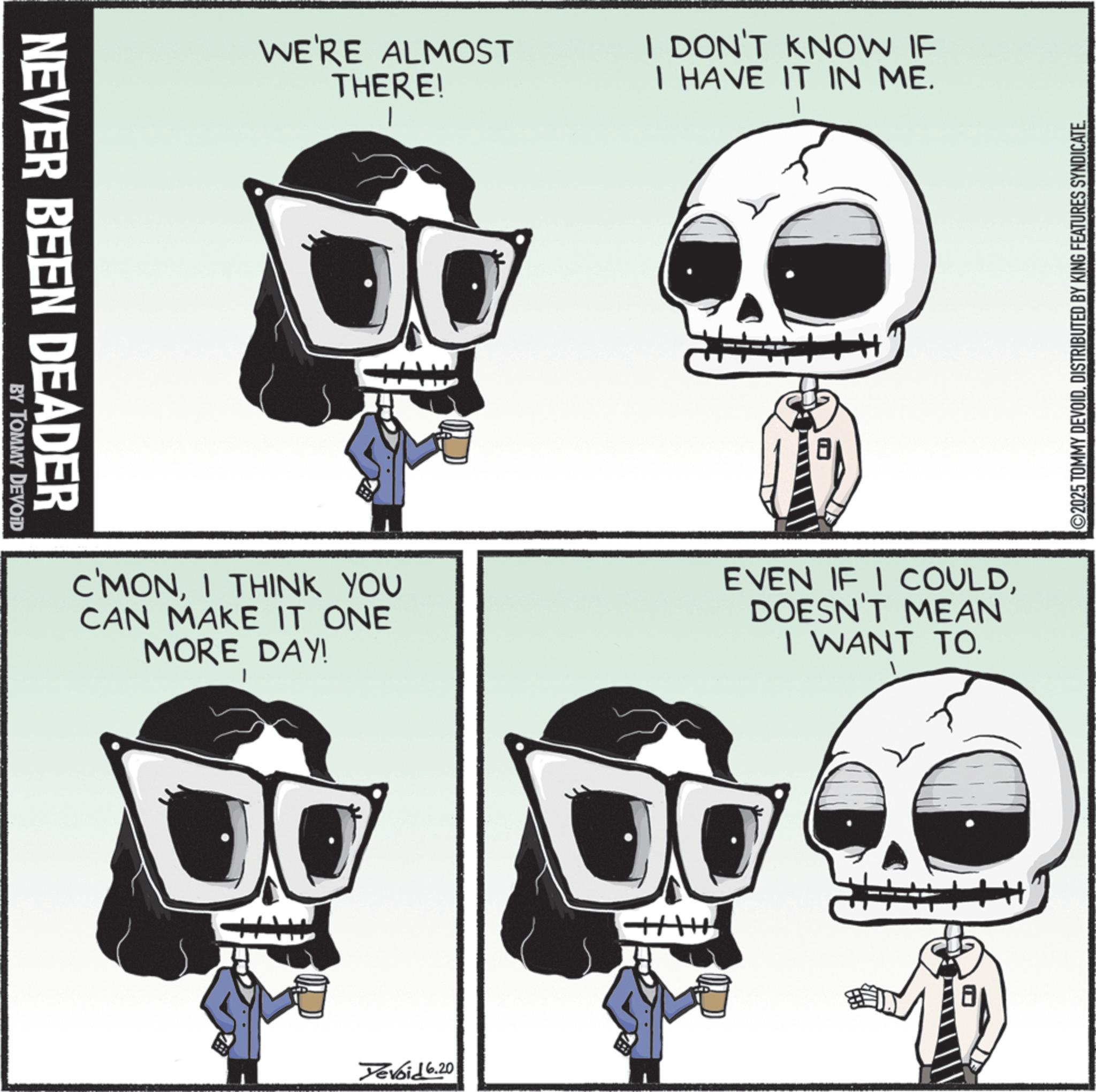 Graphic design OCR: NEVER BEEN DEADER BY TOMMY DEVOID WE'RE ALMOST THERE! I DON'T KNOW IF I HAVE IT IN ME. ©2025 TOMMY DEVOIDDISTRIBUTED BY KING FEATURES SYNDICATE. C'MONI THINK YOU CAN MAKE IT ONE MORE DAY! EVEN IF I COULDDOESN'T MEAN I WANT TO. Yevoid 6.20 NEVER BEEN DEADER BY TOMMY DEVOID WE'RE ALMOST THERE ! I DON'T KNOW IF I HAVE IT IN ME . © 2025 TOMMY DEVOIDDISTRIBUTED BY KING FEATURES SYNDICATE . C'MONI THINK YOU CAN MAKE IT ONE MORE DAY ! EVEN IF I COULDDOESN'T MEAN I WANT TO . Yevoid 6.20
