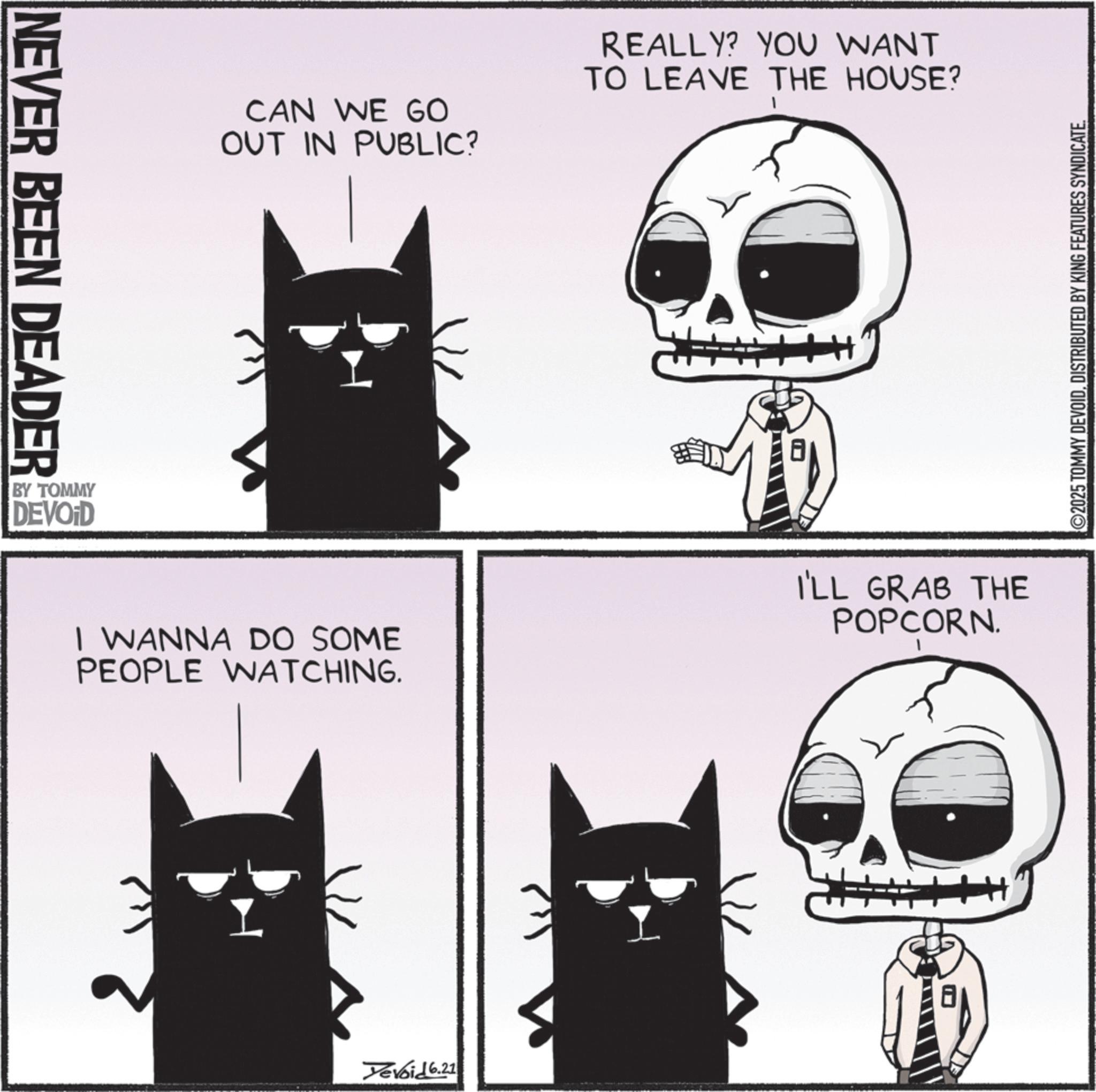 Photo caption OCR: NEVER BEEN DEADER BY TOMMY DEVOID CAN WE GO OUT IN PUBLIC? REALLY? YOU WANT TO LEAVE THE HOUSE? I WANNA DO SOME PEOPLE WATCHING. I'LL GRAB THE POPCORN. Yevoid 6.21 ©2025 TOMMY DEVOIDDISTRIBUTED BY KING FEATURES SYNDICATE. NEVER BEEN DEADER BY TOMMY DEVOID CAN WE GO OUT IN PUBLIC ? REALLY ? YOU WANT TO LEAVE THE HOUSE ? I WANNA DO SOME PEOPLE WATCHING . I'LL GRAB THE POPCORN . Yevoid 6.21 © 2025 TOMMY DEVOIDDISTRIBUTED BY KING FEATURES SYNDICATE .