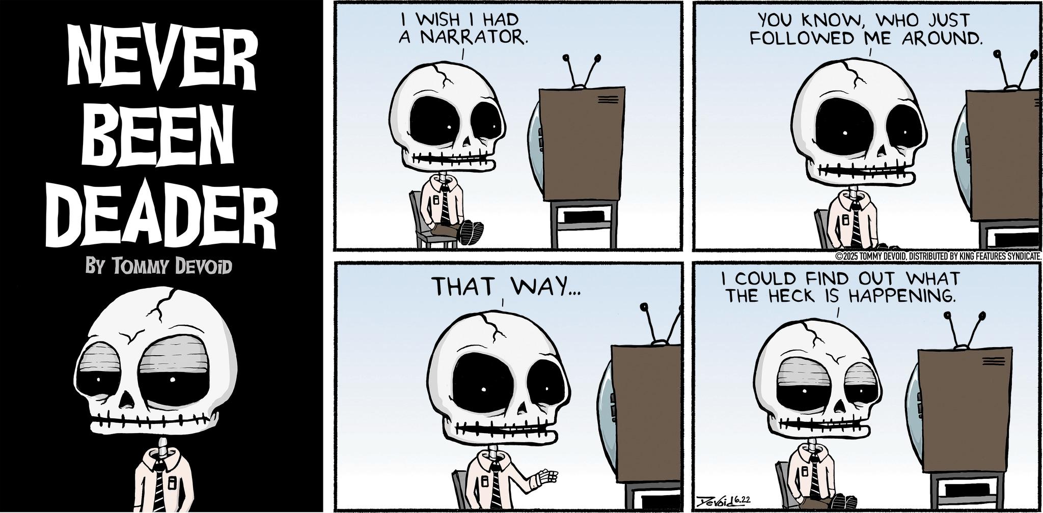 Graphics OCR: NEVER BEEN DEADER BY TOMMY DEVOID I WISH I HAD A NARRATOR. YOU KNOWWHO JUST FOLLOWED ME AROUND. 2025 TOMMY DEVOIDDISTRIBUTED BY KING FEATURES SYNDICATE. THAT WAY... I COULD FIND OUT WHAT THE HECK IS HAPPENING. Yevoid 6.22 NEVER BEEN DEADER BY TOMMY DEVOID I WISH I HAD A NARRATOR . YOU KNOWWHO JUST FOLLOWED ME AROUND . 2025 TOMMY DEVOIDDISTRIBUTED BY KING FEATURES SYNDICATE . THAT WAY ... I COULD FIND OUT WHAT THE HECK IS HAPPENING . Yevoid 6.22