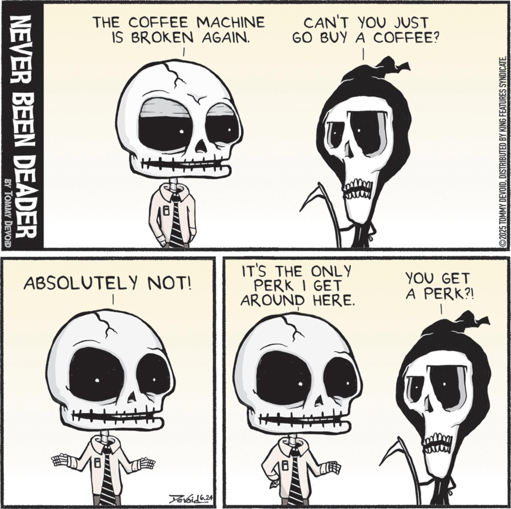 Graphics OCR: NEVER BEEN DEADER BY TOMMY DEVOID THE COFFEE MACHINE IS BROKEN AGAIN. CAN'T YOU JUST GO BUY A COFFEE? ABSOLUTELY NOT! Yevoid 6.24 www IT'S THE ONLY PERK I GET AROUND HERE. YOU GET A PERK?! ©2025 TOMMY DEVOIDDISTRIBUTED BY KING FEATURES SYNDICATE. NEVER BEEN DEADER BY TOMMY DEVOID THE COFFEE MACHINE IS BROKEN AGAIN . CAN'T YOU JUST GO BUY A COFFEE ? ABSOLUTELY NOT ! Yevoid 6.24 www IT'S THE ONLY PERK I GET AROUND HERE . YOU GET A PERK ?! © 2025 TOMMY DEVOIDDISTRIBUTED BY KING FEATURES SYNDICATE .