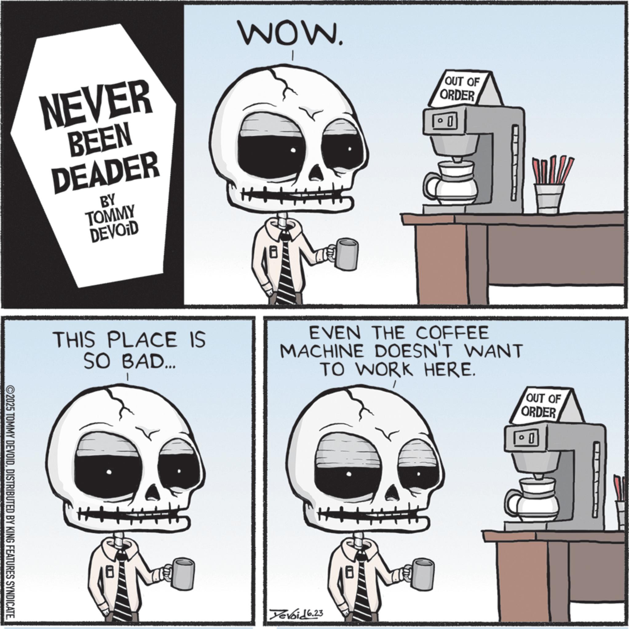Skeleton OCR: NEVER BEEN DEADER BY TOMMY DEVOID WOW. OUT OF ORDER THIS PLACE IS SO BAD... EVEN THE COFFEE MACHINE DOESN'T WANT TO WORK HERE. ©2025 TOMMY DEVOIDDISTRIBUTED BY KING FEATURES SYNDICATE. Devoid 6.23 OUT OF ORDER NEVER BEEN DEADER BY TOMMY DEVOID WOW . OUT OF ORDER THIS PLACE IS SO BAD ... EVEN THE COFFEE MACHINE DOESN'T WANT TO WORK HERE . © 2025 TOMMY DEVOIDDISTRIBUTED BY KING FEATURES SYNDICATE . Devoid 6.23 OUT OF ORDER
