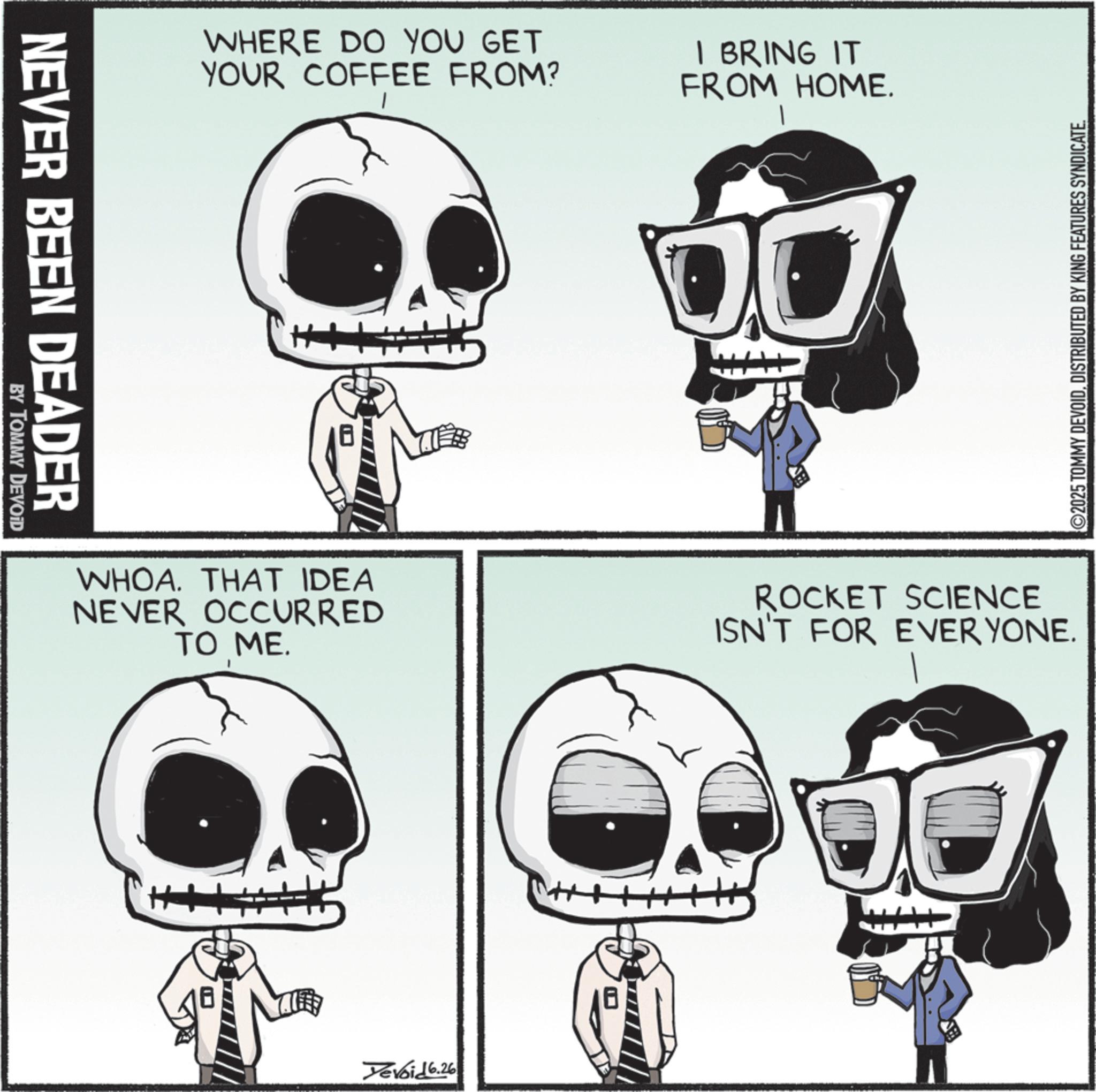Graphic design OCR: NEVER BEEN DEADER BY TOMMY DEVOID WHERE DO YOU GET YOUR COFFEE FROM? I BRING IT FROM HOME. OU WHOA. THAT IDEA NEVER OCCURRED TO ME. ROCKET SCIENCE ISN'T FOR EVERYONE. H Yevoid 6.26 ©2025 TOMMY DEVOIDDISTRIBUTED BY KING FEATURES SYNDICATE. NEVER BEEN DEADER BY TOMMY DEVOID WHERE DO YOU GET YOUR COFFEE FROM ? I BRING IT FROM HOME . OU WHOA . THAT IDEA NEVER OCCURRED TO ME . ROCKET SCIENCE ISN'T FOR EVERYONE . H Yevoid 6.26 © 2025 TOMMY DEVOIDDISTRIBUTED BY KING FEATURES SYNDICATE .