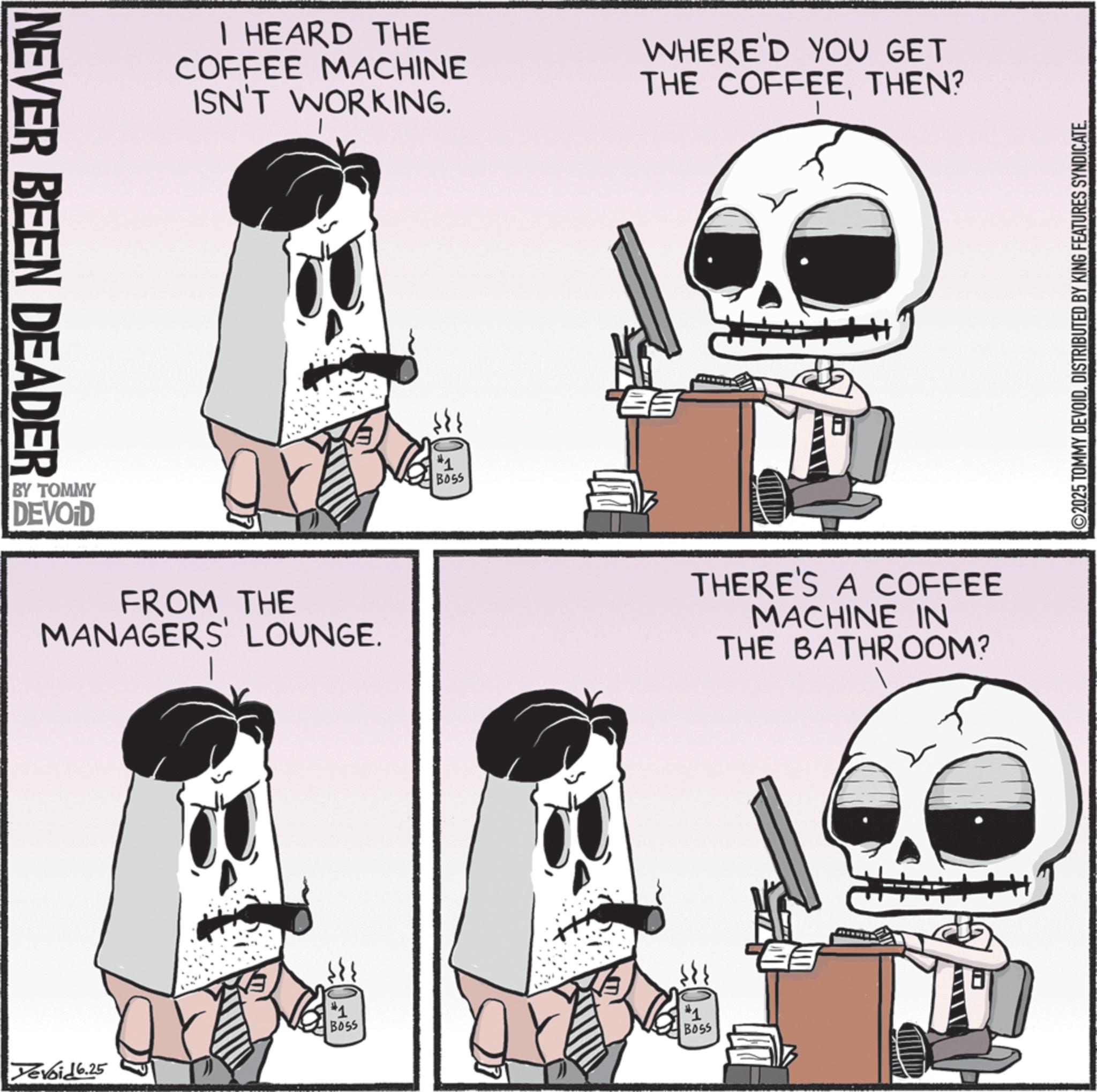 Photo caption OCR: NEVER BEEN DEADER I HEARD THE COFFEE MACHINE ISN'T WORKING. WHERE'D YOU GET THE COFFEETHEN? BY TOMMY DEVOID FROM THE MANAGERS' LOUNGE. #1 BOSS Devoid 6.25 #1 BOSS THERE'S A COFFEE MACHINE IN THE BATHROOM? #1 B055 ©2025 TOMMY DEVOIDDISTRIBUTED BY KING FEATURES SYNDICATE. NEVER BEEN DEADER I HEARD THE COFFEE MACHINE ISN'T WORKING . WHERE'D YOU GET THE COFFEETHEN ? BY TOMMY DEVOID FROM THE MANAGERS ' LOUNGE . # 1 BOSS Devoid 6.25 # 1 BOSS THERE'S A COFFEE MACHINE IN THE BATHROOM ? # 1 B055 © 2025 TOMMY DEVOIDDISTRIBUTED BY KING FEATURES SYNDICATE .