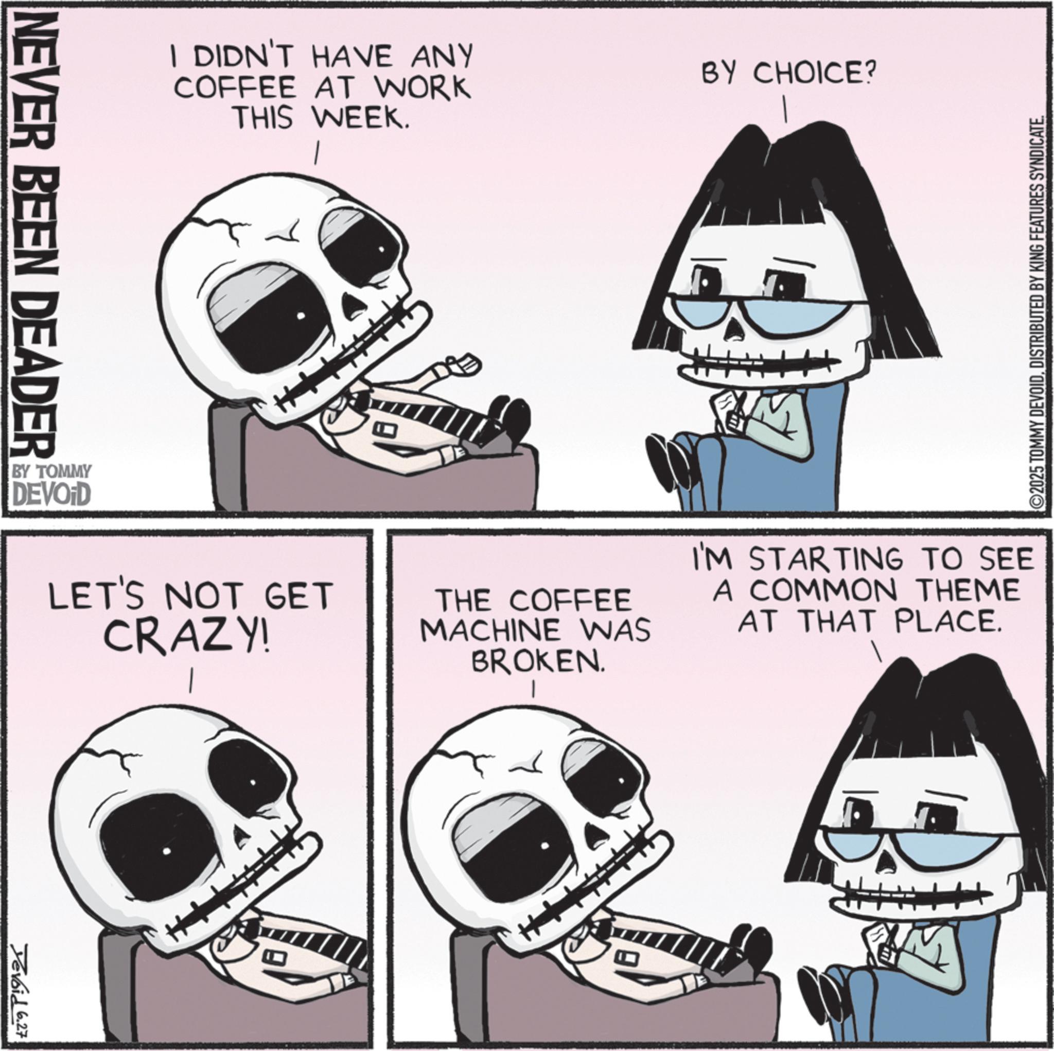 Graphics OCR: NEVER BEEN DEADER I DIDN'T HAVE ANY COFFEE AT WORK THIS WEEK. BY TOMMY DEVOID ??? BY CHOICE? ©2025 TOMMY DEVOIDDISTRIBUTED BY KING FEATURES SYNDICATE. LET'S NOT GET CRAZY! THE COFFEE MACHINE WAS BROKEN. | I'M STARTING TO SEE A COMMON THEME AT THAT PLACE. Devoid 6.27 NEVER BEEN DEADER I DIDN'T HAVE ANY COFFEE AT WORK THIS WEEK . BY TOMMY DEVOID ??? BY CHOICE ? © 2025 TOMMY DEVOIDDISTRIBUTED BY KING FEATURES SYNDICATE . LET'S NOT GET CRAZY ! THE COFFEE MACHINE WAS BROKEN . | I'M STARTING TO SEE A COMMON THEME AT THAT PLACE . Devoid 6.27