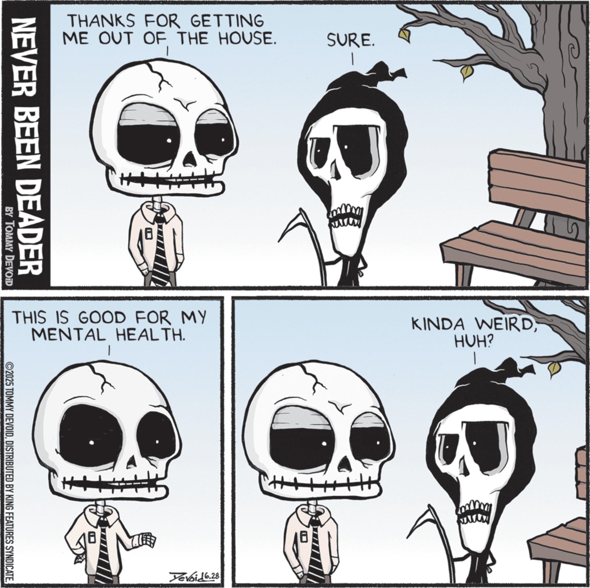 Animated cartoon OCR: THANKS FOR GETTING ME OUT OF THE HOUSE. NEVER BEEN DEADER BY TOMMY DEVOID THIS IS GOOD FOR MY MENTAL HEALTH. 2025 TOMMY DEVOIDDISTRIBUTED BY KING FEATURES SYNDICATE ++ SURE. Yevoid 6.28 www KINDA WEIRDHUH? www THANKS FOR GETTING ME OUT OF THE HOUSE . NEVER BEEN DEADER BY TOMMY DEVOID THIS IS GOOD FOR MY MENTAL HEALTH . 2025 TOMMY DEVOIDDISTRIBUTED BY KING FEATURES SYNDICATE ++ SURE . Yevoid 6.28 www KINDA WEIRDHUH ? www