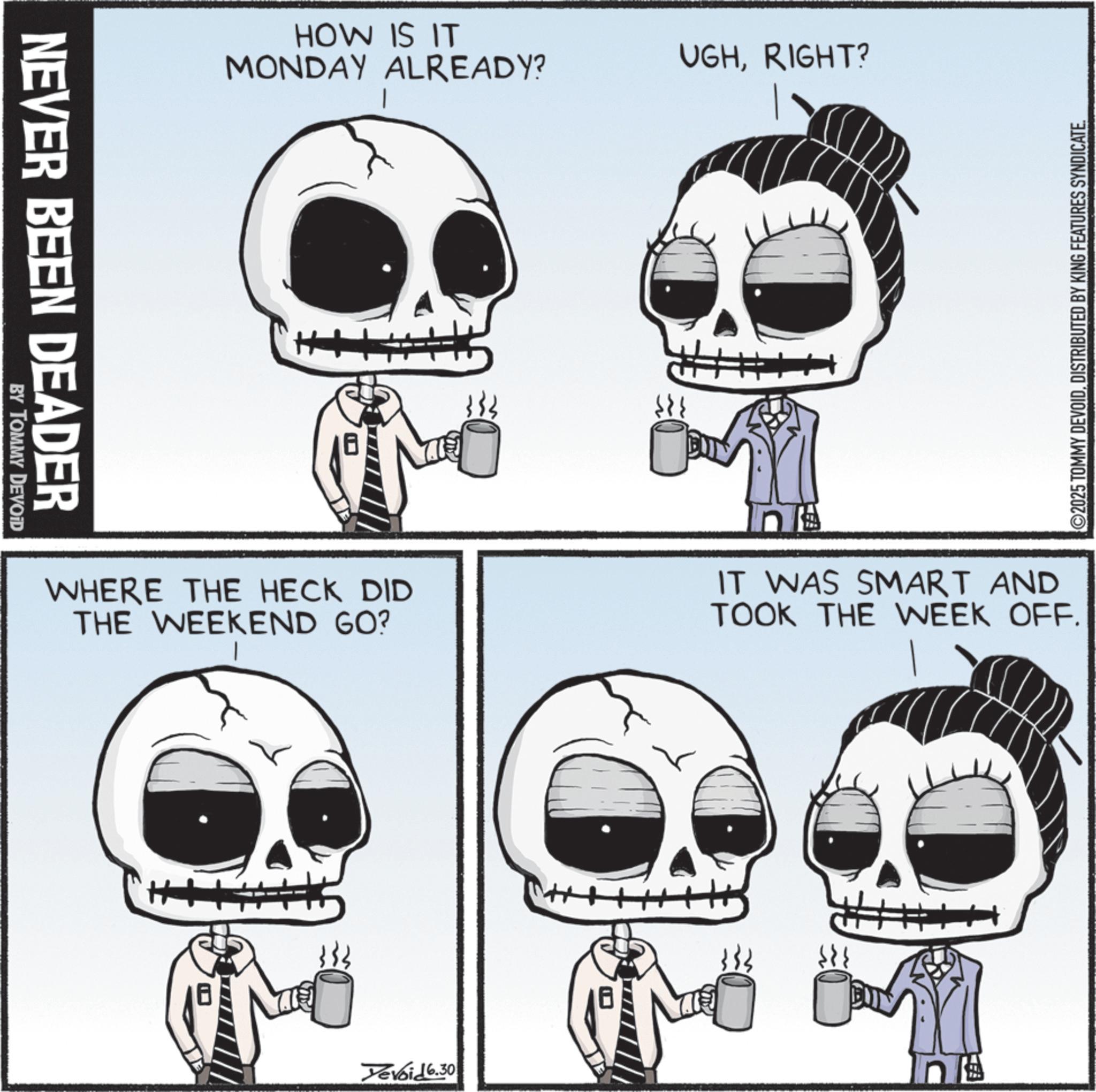 Photo caption OCR: NEVER BEEN DEADER BY TOMMY DEVOID HOW IS IT MONDAY ALREADY? UGHRIGHT? 2025 TOMMY DEVOIDDISTRIBUTED BY KING FEATURES SYNDICATE. WHERE THE HECK DID THE WEEKEND GO? In IT WAS SMART AND TOOK THE WEEK OFF. Yevoid 6.30 NEVER BEEN DEADER BY TOMMY DEVOID HOW IS IT MONDAY ALREADY ? UGHRIGHT ? 2025 TOMMY DEVOIDDISTRIBUTED BY KING FEATURES SYNDICATE . WHERE THE HECK DID THE WEEKEND GO ? In IT WAS SMART AND TOOK THE WEEK OFF . Yevoid 6.30