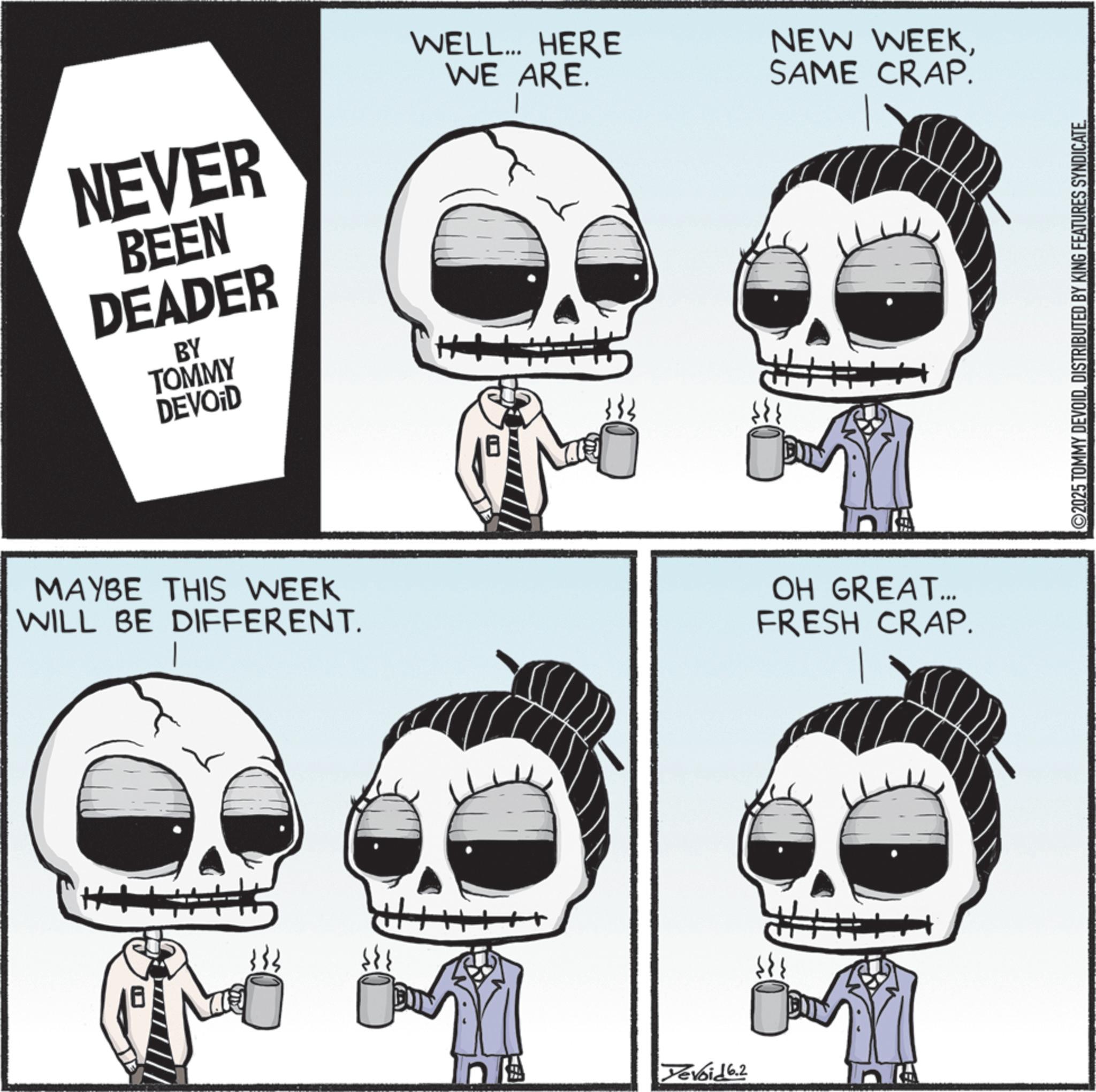 Graphics OCR: NEVER BEEN DEADER BY TOMMY DEVOID WELL... HERE WE ARE. NEW WEEKSAME CRAP. MAYBE THIS WEEK WILL BE DIFFERENT. OH GREAT... FRESH CRAP. + Xevoid 6.2 ©2025 TOMMY DEVOIDDISTRIBUTED BY KING FEATURES SYNDICATE. NEVER BEEN DEADER BY TOMMY DEVOID WELL ... HERE WE ARE . NEW WEEKSAME CRAP . MAYBE THIS WEEK WILL BE DIFFERENT . OH GREAT ... FRESH CRAP . + Xevoid 6.2 © 2025 TOMMY DEVOIDDISTRIBUTED BY KING FEATURES SYNDICATE .