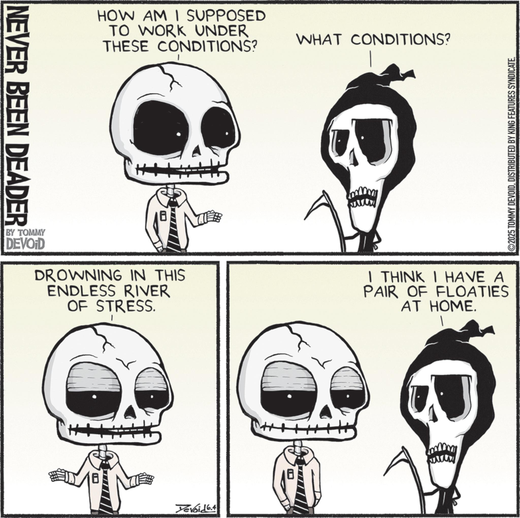 Graphics OCR: NEVER BEEN DEADER HOW AM I SUPPOSED TO WORK UNDER THESE CONDITIONS? ++ WHAT CONDITIONS? BY TOMMY DEVOID DROWNING IN THIS ENDLESS RIVER OF STRESS. I THINK I HAVE A PAIR OF FLOATIES AT HOME. Devoid 6.4 ©2025 TOMMY DEVOIDDISTRIBUTED BY KING FEATURES SYNDICATE. NEVER BEEN DEADER HOW AM I SUPPOSED TO WORK UNDER THESE CONDITIONS ? ++ WHAT CONDITIONS ? BY TOMMY DEVOID DROWNING IN THIS ENDLESS RIVER OF STRESS . I THINK I HAVE A PAIR OF FLOATIES AT HOME . Devoid 6.4 © 2025 TOMMY DEVOIDDISTRIBUTED BY KING FEATURES SYNDICATE .