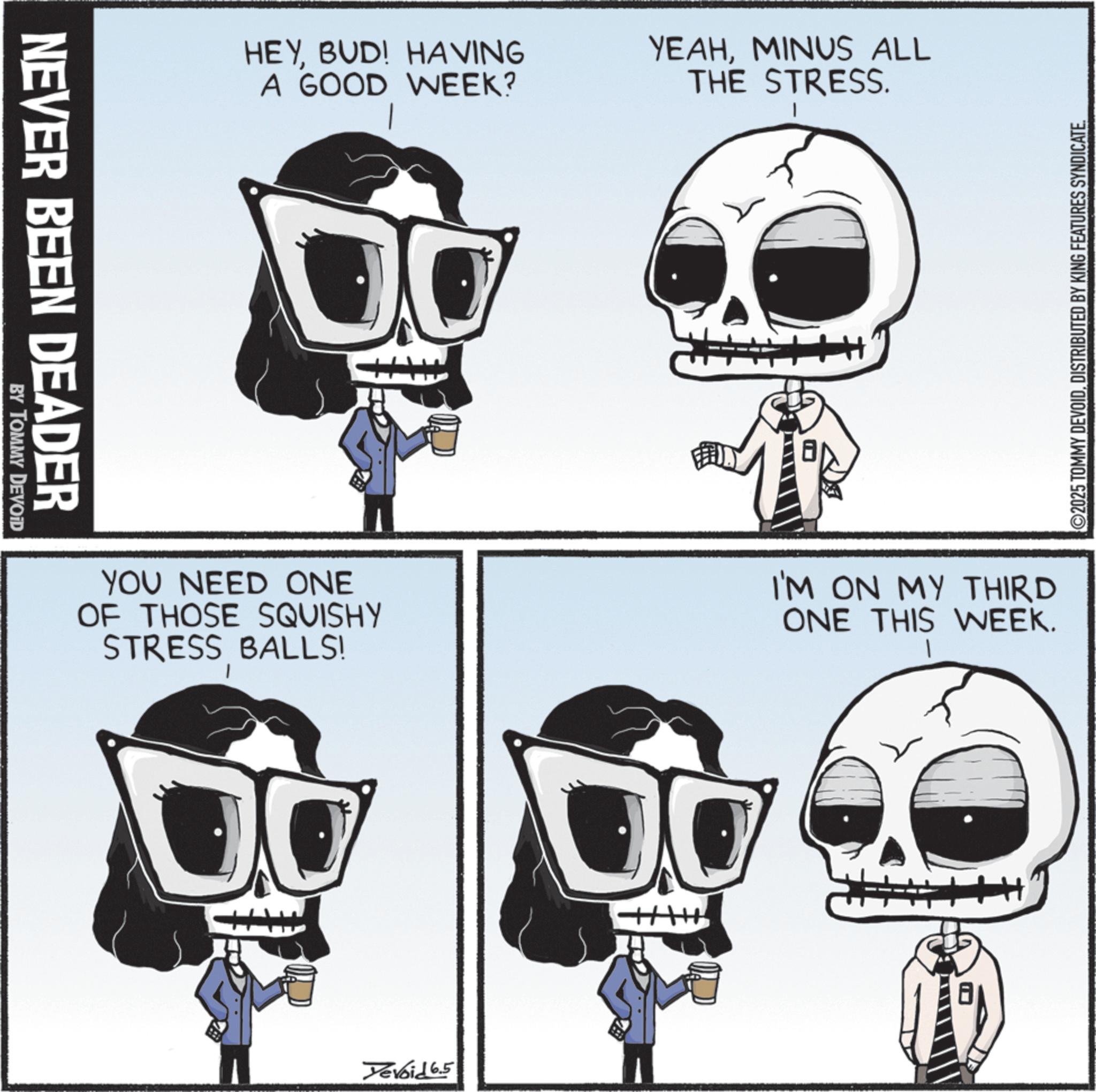 Photo caption OCR: NEVER BEEN DEADER BY TOMMY DEVOID HEYBUD! HAVING A GOOD WEEK? YEAHMINUS ALL THE STRESS. YOU NEED ONE OF THOSE SQUISHY STRESS BALLS! I'M ON MY THIRD ONE THIS WEEK. Yevoid 6.5 ©2025 TOMMY DEVOIDDISTRIBUTED BY KING FEATURES SYNDICATE. NEVER BEEN DEADER BY TOMMY DEVOID HEYBUD ! HAVING A GOOD WEEK ? YEAHMINUS ALL THE STRESS . YOU NEED ONE OF THOSE SQUISHY STRESS BALLS ! I'M ON MY THIRD ONE THIS WEEK . Yevoid 6.5 © 2025 TOMMY DEVOIDDISTRIBUTED BY KING FEATURES SYNDICATE .