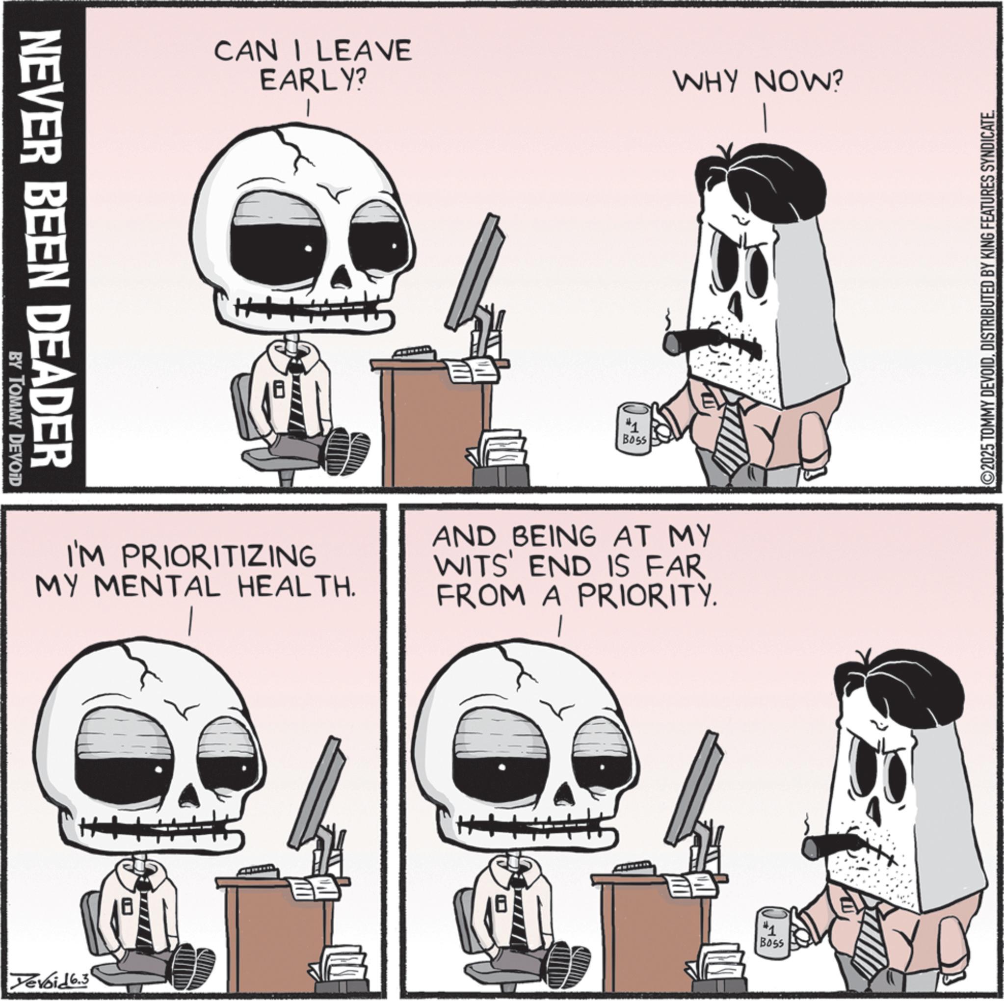 Photo caption OCR: NEVER BEEN DEADER BY TOMMY DEVOID CAN I LEAVE EARLY? I B055 WHY NOW? I'M PRIORITIZING MY MENTAL HEALTH. AND BEING AT MY WITS' END IS FAR FROM A PRIORITY. Devoid 6.3 #1 Boss 2025 TOMMY DEVOIDDISTRIBUTED BY KING FEATURES SYNDICATE. NEVER BEEN DEADER BY TOMMY DEVOID CAN I LEAVE EARLY ? I B055 WHY NOW ? I'M PRIORITIZING MY MENTAL HEALTH . AND BEING AT MY WITS ' END IS FAR FROM A PRIORITY . Devoid 6.3 # 1 Boss 2025 TOMMY DEVOIDDISTRIBUTED BY KING FEATURES SYNDICATE .