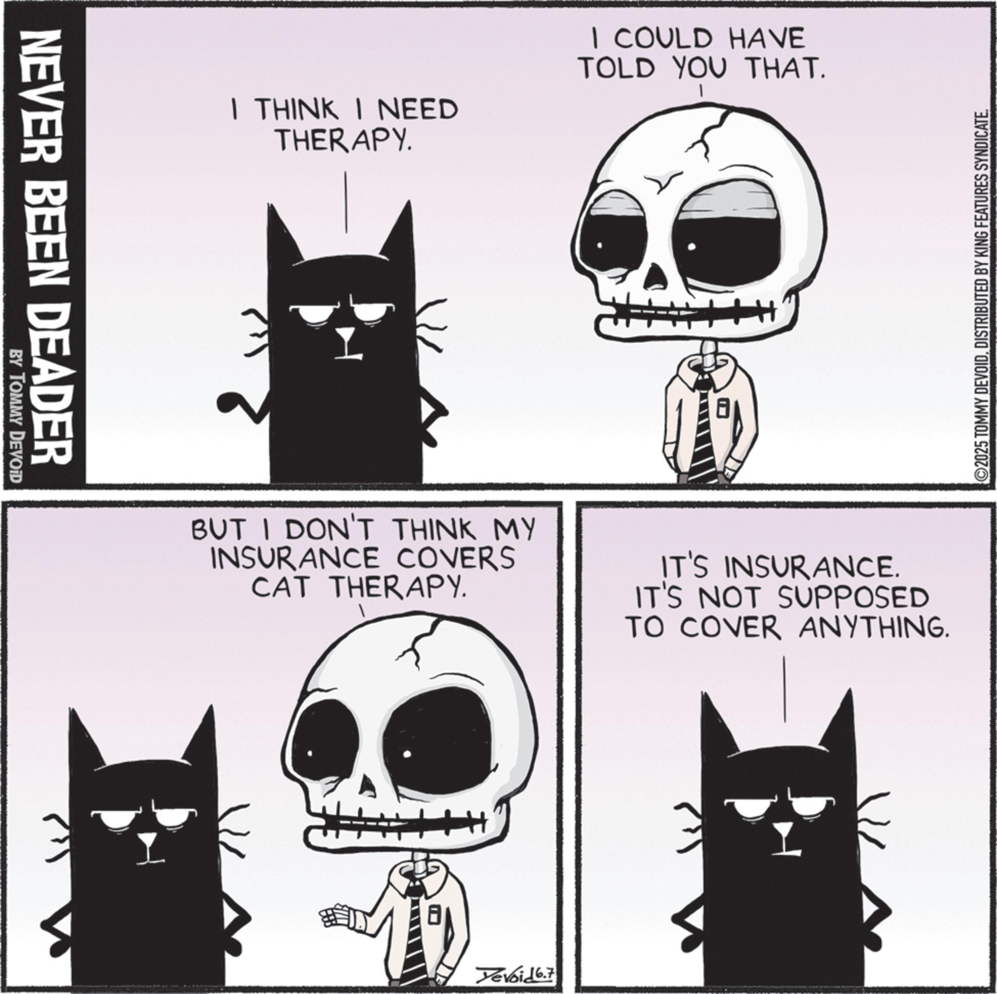 Fiction OCR: NEVER BEEN DEADER BY TOMMY DEVOID I THINK I NEED THERAPY. I COULD HAVE TOLD YOU THAT. BUT I DON'T THINK MY INSURANCE COVERS CAT THERAPY. IT'S INSURANCE. IT'S NOT SUPPOSED TO COVER ANYTHING. 8 Yevoid 6.7 ©2025 TOMMY DEVOIDDISTRIBUTED BY KING FEATURES SYNDICATE. NEVER BEEN DEADER BY TOMMY DEVOID I THINK I NEED THERAPY . I COULD HAVE TOLD YOU THAT . BUT I DON'T THINK MY INSURANCE COVERS CAT THERAPY . IT'S INSURANCE . IT'S NOT SUPPOSED TO COVER ANYTHING . 8 Yevoid 6.7 © 2025 TOMMY DEVOIDDISTRIBUTED BY KING FEATURES SYNDICATE .