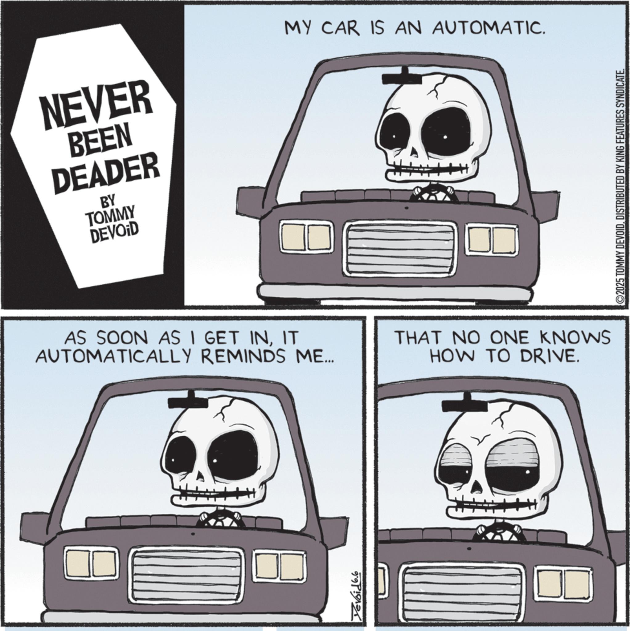 Automotive Fog Light OCR: NEVER BEEN DEADER BY TOMMY DEVOID MY CAR IS AN AUTOMATIC. AS SOON AS I GET INIT AUTOMATICALLY REMINDS ME... THAT NO ONE KNOWS HOW TO DRIVE. 999 H ©2025 TOMMY DEVOIDDISTRIBUTED BY KING FEATURES SYNDICATE. NEVER BEEN DEADER BY TOMMY DEVOID MY CAR IS AN AUTOMATIC . AS SOON AS I GET INIT AUTOMATICALLY REMINDS ME ... THAT NO ONE KNOWS HOW TO DRIVE . 999 H © 2025 TOMMY DEVOIDDISTRIBUTED BY KING FEATURES SYNDICATE .