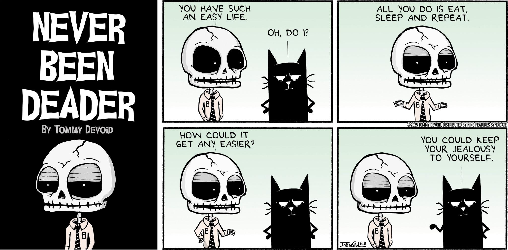 Graphic design OCR: NEVER BEEN DEADER BY TOMMY DEVOID YOU HAVE SUCH AN EASY LIFE. OHDO 1? HOW COULD IT GET ANY EASIER? ? ALL YOU DO IS EATSLEEP AND REPEAT. Yevoid 6.8 ? 2025 TOMMY DEVOIDDISTRIBUTED BY KING FEATURES SYNDICATE. YOU COULD KEEP YOUR JEALOUSY TO YOURSELF. NEVER BEEN DEADER BY TOMMY DEVOID YOU HAVE SUCH AN EASY LIFE . OHDO 1 ? HOW COULD IT GET ANY EASIER ? ? ALL YOU DO IS EATSLEEP AND REPEAT . Yevoid 6.8 ? 2025 TOMMY DEVOIDDISTRIBUTED BY KING FEATURES SYNDICATE . YOU COULD KEEP YOUR JEALOUSY TO YOURSELF .