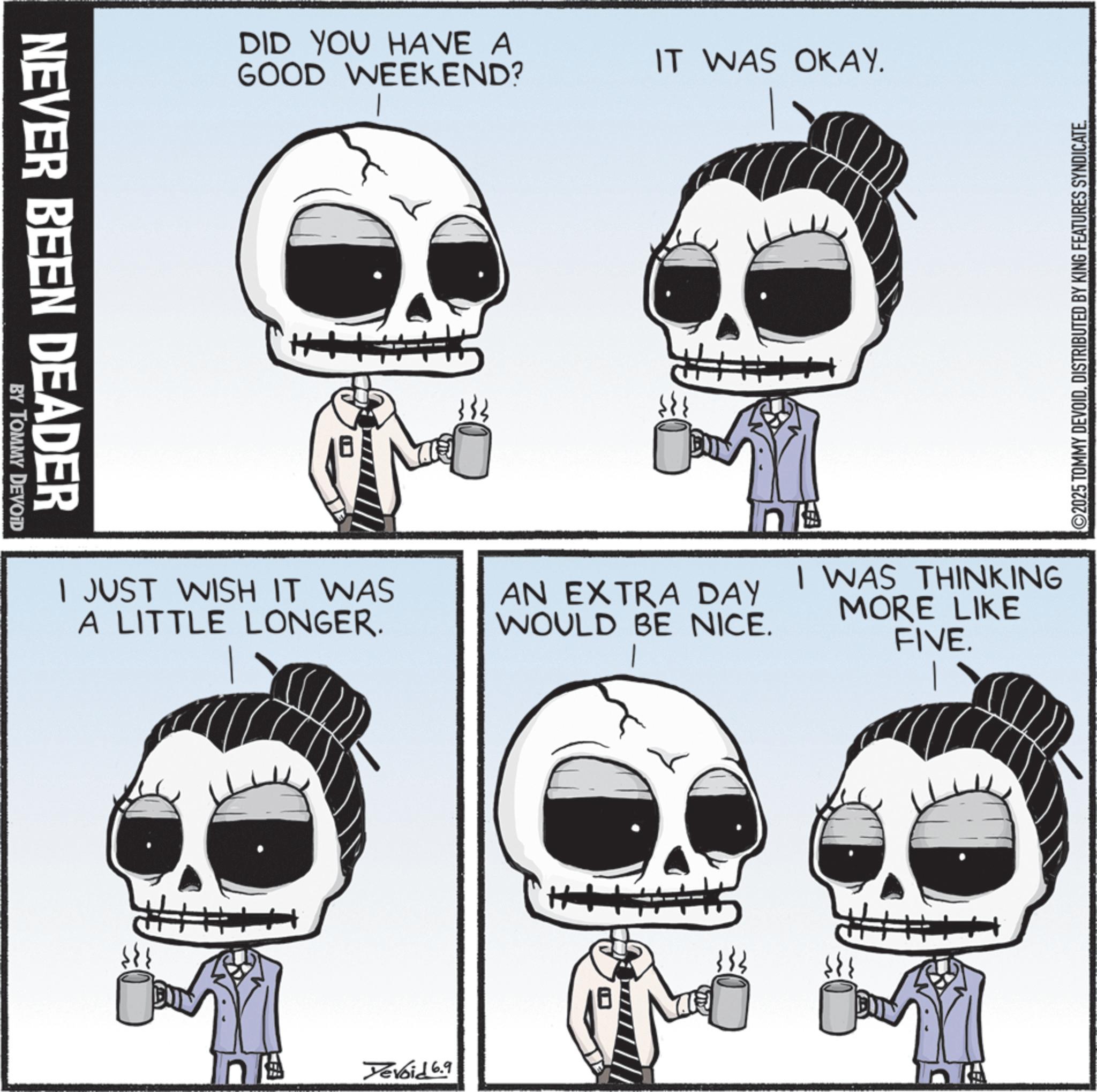 Happiness OCR: NEVER BEEN DEADER BY TOMMY DEVOID DID YOU HAVE A GOOD WEEKEND? I JUST WISH IT WAS A LITTLE LONGER. IT WAS OKAY. ©2025 TOMMY DEVOIDDISTRIBUTED BY KING FEATURES SYNDICATE. n AN EXTRA DAY WOULD BE NICE. I WAS THINKING MORE LIKE FIVE. Yevoid 6.9 NEVER BEEN DEADER BY TOMMY DEVOID DID YOU HAVE A GOOD WEEKEND ? I JUST WISH IT WAS A LITTLE LONGER . IT WAS OKAY . © 2025 TOMMY DEVOIDDISTRIBUTED BY KING FEATURES SYNDICATE . n AN EXTRA DAY WOULD BE NICE . I WAS THINKING MORE LIKE FIVE . Yevoid 6.9