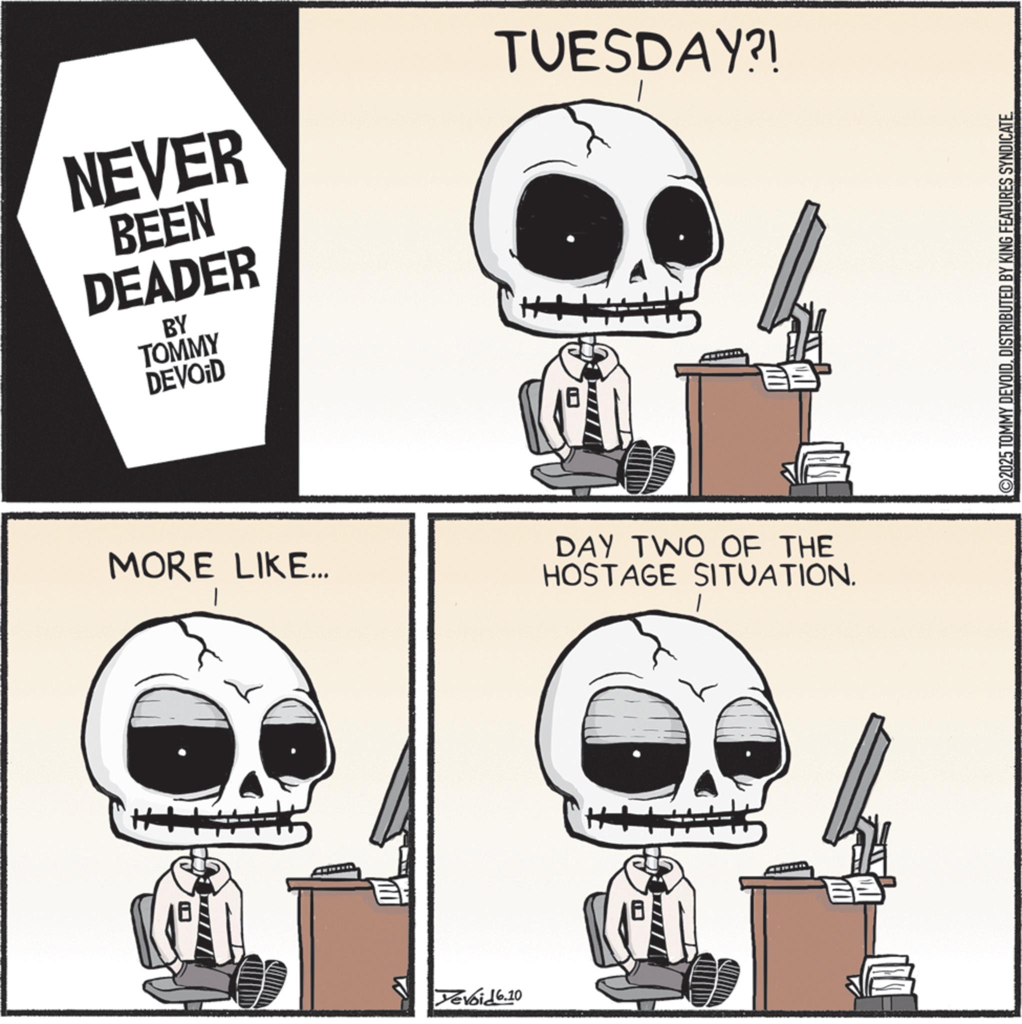 Graphic design OCR: NEVER BEEN DEADER BY TOMMY DEVOID MORE LIKE... ++ Yevoid 6.10 TUESDAY?! DAY TWO OF THE HOSTAGE SITUATION. 2025 TOMMY DEVOIDDISTRIBUTED BY KING FEATURES SYNDICATE. NEVER BEEN DEADER BY TOMMY DEVOID MORE LIKE ... ++ Yevoid 6.10 TUESDAY ?! DAY TWO OF THE HOSTAGE SITUATION . 2025 TOMMY DEVOIDDISTRIBUTED BY KING FEATURES SYNDICATE .