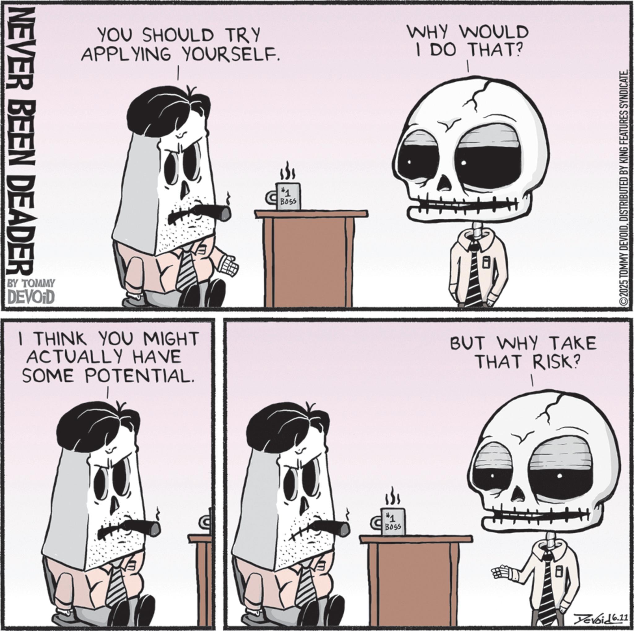 Skull OCR: NEVER BEEN DEADER YOU SHOULD TRY APPLYING YOURSELF. WHY WOULD I DO THAT? BY TOMMY DEVOID I THINK YOU MIGHT ACTUALLY HAVE SOME POTENTIAL. #1 Boss #1 B055 BUT WHY TAKE THAT RISK? ©2025 TOMMY DEVOIDDISTRIBUTED BY KING FEATURES SYNDICATE. Devoid 6.11 NEVER BEEN DEADER YOU SHOULD TRY APPLYING YOURSELF . WHY WOULD I DO THAT ? BY TOMMY DEVOID I THINK YOU MIGHT ACTUALLY HAVE SOME POTENTIAL . # 1 Boss # 1 B055 BUT WHY TAKE THAT RISK ? © 2025 TOMMY DEVOIDDISTRIBUTED BY KING FEATURES SYNDICATE . Devoid 6.11