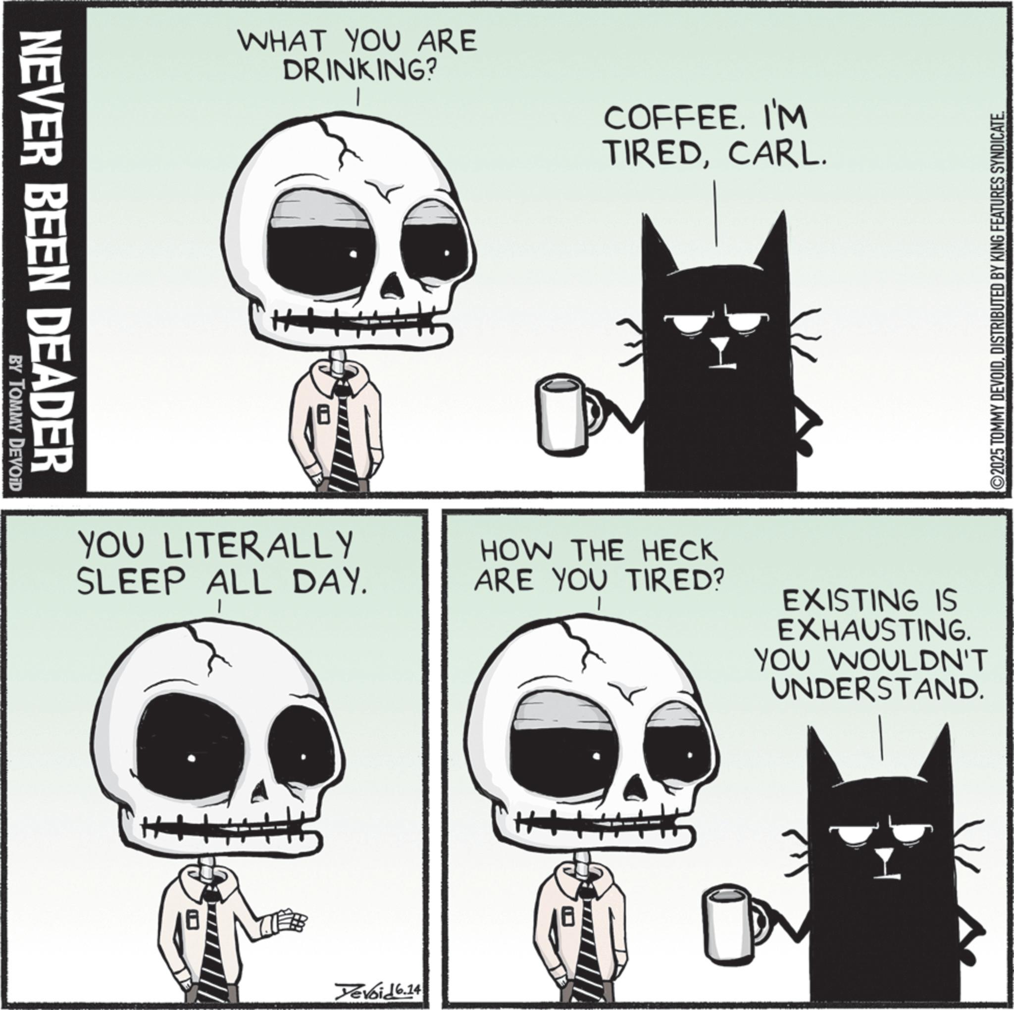 Fictional character OCR: NEVER BEEN DEADER BY TOMMY DEVOID WHAT YOU ARE DRINKING? COFFEE. I'M TIREDCARL. YOU LITERALLY SLEEP ALL DAY. HOW THE HECK ARE YOU TIRED? Yevoid 6.14 EXISTING IS EXHAUSTING. YOU WOULDN'T UNDERSTAND. ©2025 TOMMY DEVOIDDISTRIBUTED BY KING FEATURES SYNDICATE. NEVER BEEN DEADER BY TOMMY DEVOID WHAT YOU ARE DRINKING ? COFFEE . I'M TIREDCARL . YOU LITERALLY SLEEP ALL DAY . HOW THE HECK ARE YOU TIRED ? Yevoid 6.14 EXISTING IS EXHAUSTING . YOU WOULDN'T UNDERSTAND . © 2025 TOMMY DEVOIDDISTRIBUTED BY KING FEATURES SYNDICATE .