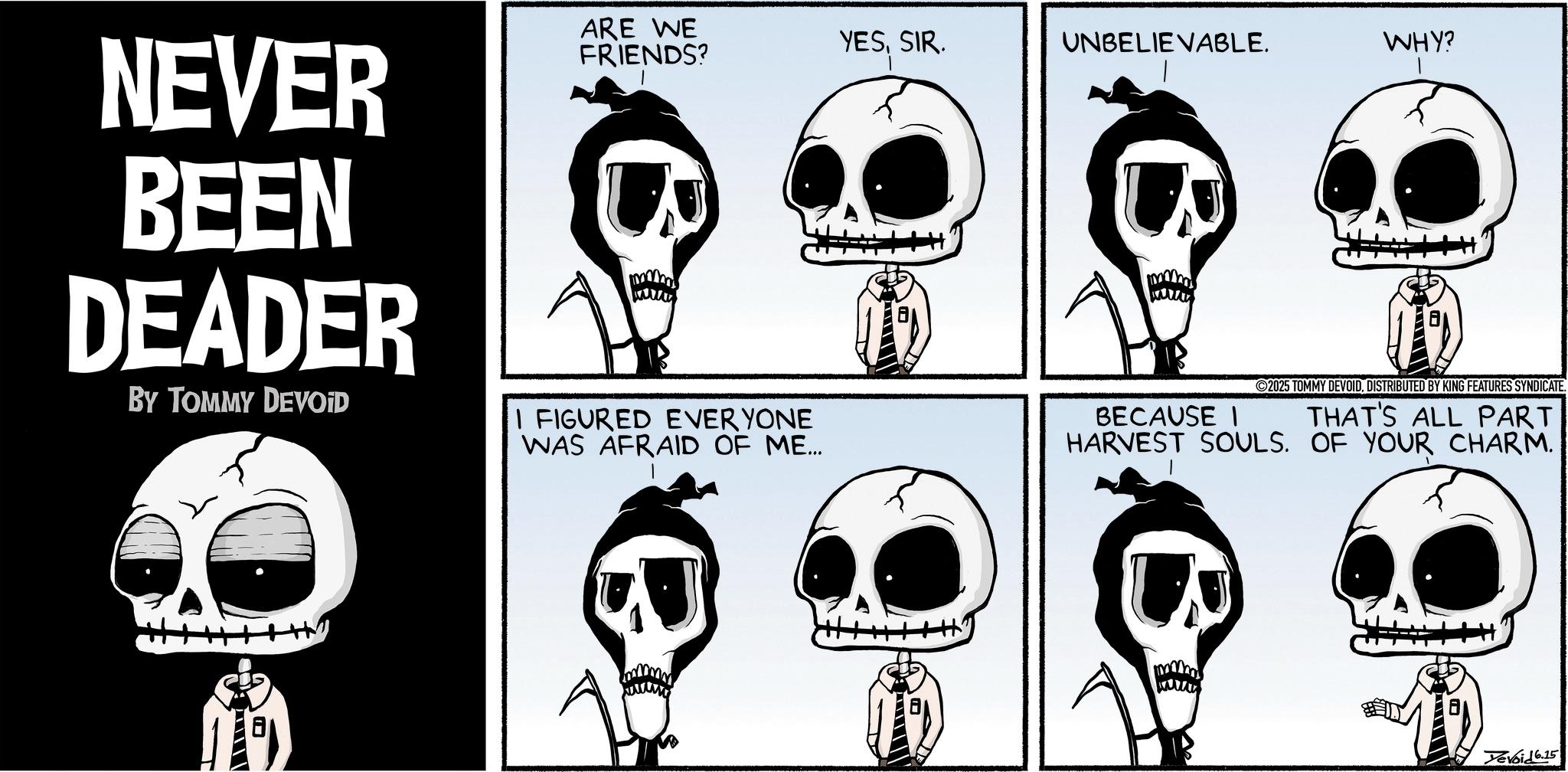 Comics OCR: NEVER BEEN DEADER BY TOMMY DEVOID ARE WE FRIENDS? I FIGURED EVERYONE WAS AFRAID OF ME... YESSIR. UNBELIEVABLE. WHY? BECAUSE I 2025 TOMMY DEVOIDDISTRIBUTED BY KING FEATURES SYNDICATE. THAT'S ALL PART HARVEST SOULS. OF YOUR CHARM. Yevoid 6.15 NEVER BEEN DEADER BY TOMMY DEVOID ARE WE FRIENDS ? I FIGURED EVERYONE WAS AFRAID OF ME ... YESSIR . UNBELIEVABLE . WHY ? BECAUSE I 2025 TOMMY DEVOIDDISTRIBUTED BY KING FEATURES SYNDICATE . THAT'S ALL PART HARVEST SOULS . OF YOUR CHARM . Yevoid 6.15