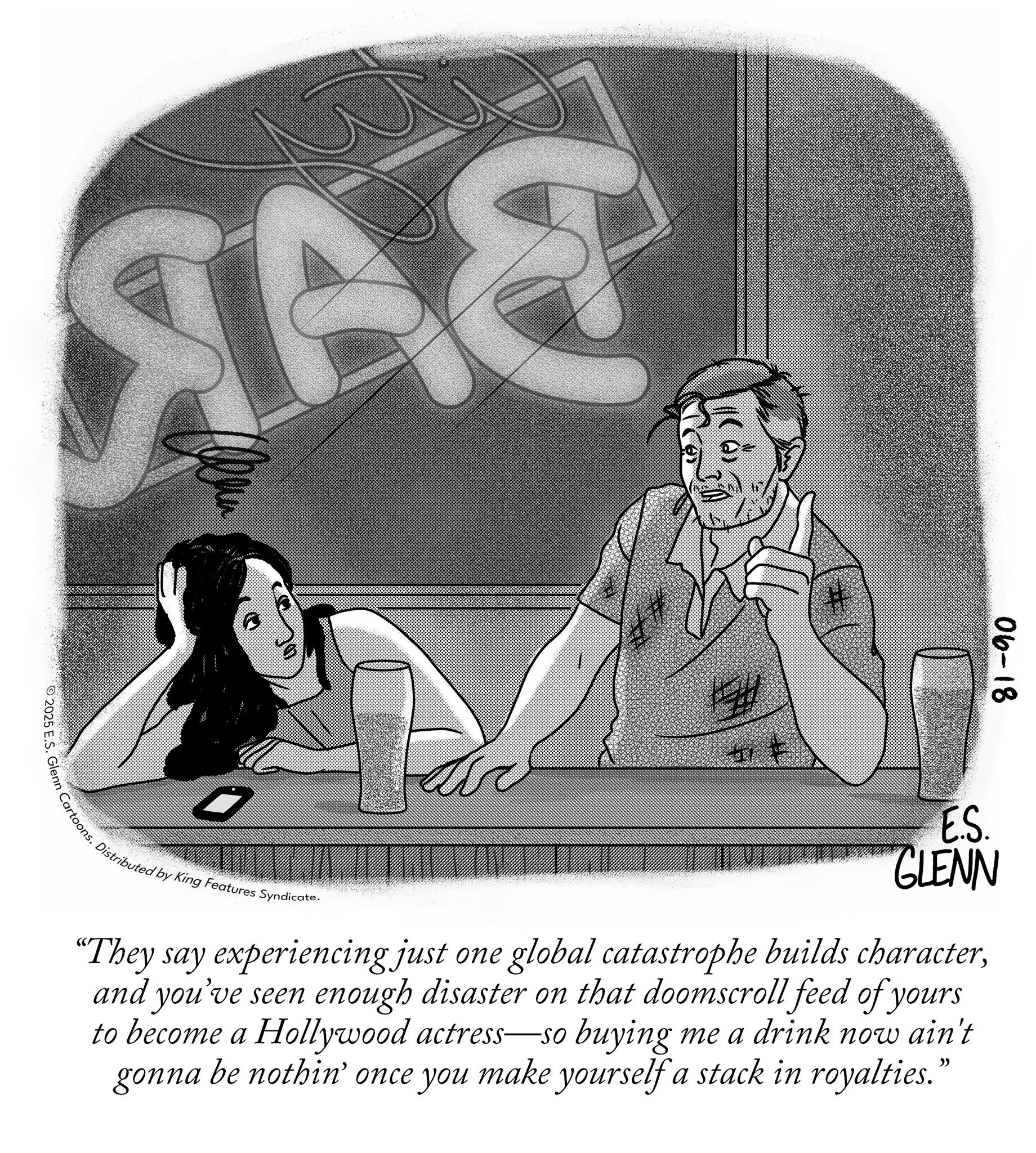 Publication OCR: NAS 2025 E.S. Glenn Cartoons. Distribut # 06-18 ES. GLENN •Distributed by King Features Syndicate. "They say experiencing just one global catastrophe builds characterand you've seen enough disaster on that doomscroll feed of yours to become a Hollywood actress-so buying me a drink now ain't gonna be nothin' once you make yourself a stack in royalties." NAS 2025 E.S. Glenn Cartoons . Distribut # 06-18 ES . GLENN • Distributed by King Features Syndicate . " They say experiencing just one global catastrophe builds characterand you've seen enough disaster on that doomscroll feed of yours to become a Hollywood actress - so buying me a drink now ain't gonna be nothin ' once you make yourself a stack in royalties . "