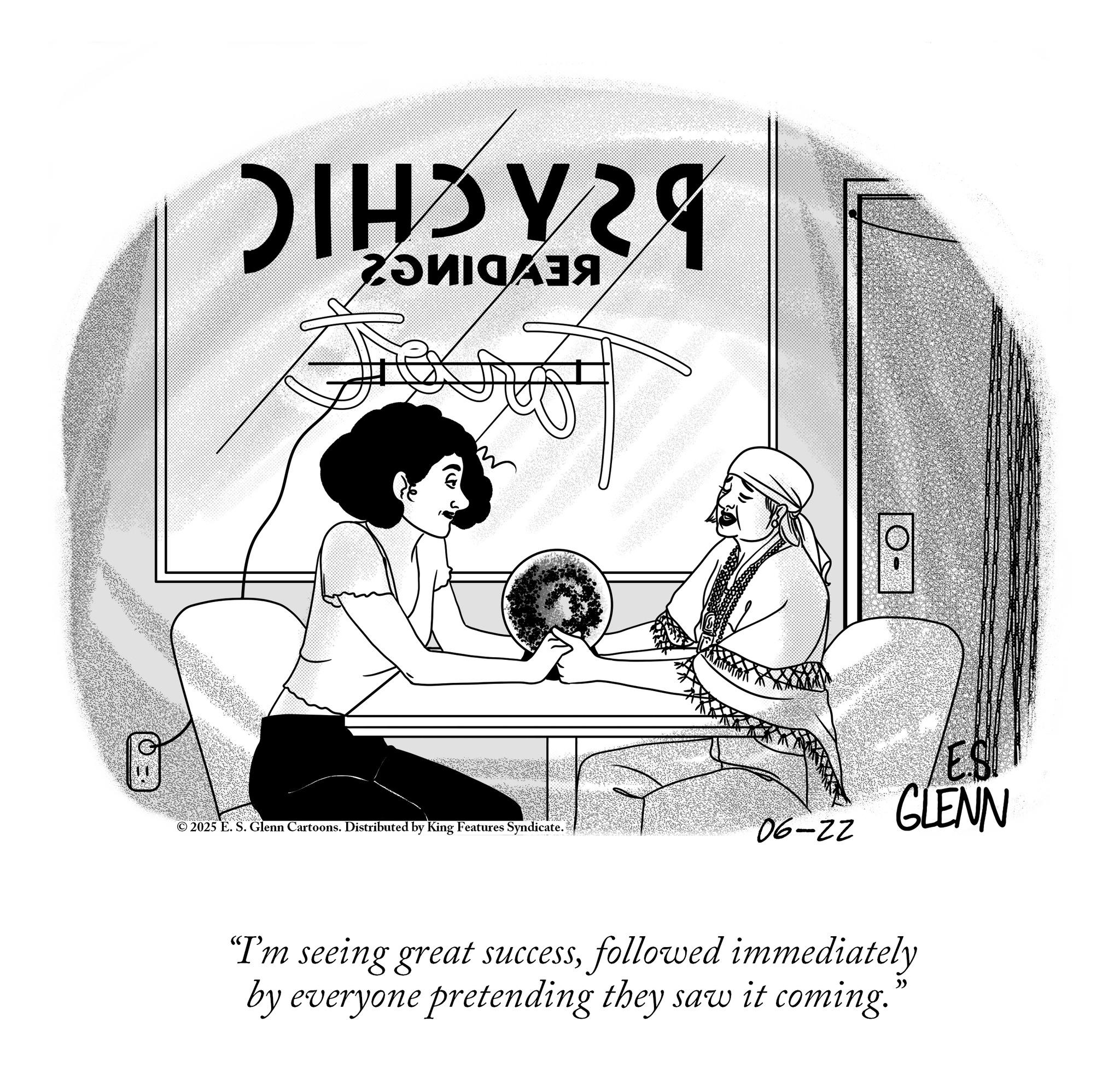 Publication OCR: HVZ O 3 © 2025 E. S. Glenn Cartoons. Distributed by King Features Syndicate. 06-22 "I'm seeing great successfollowed immediately by everyone pretending they saw it coming. » /ES GLENN HVZ O 3 © 2025 E. S. Glenn Cartoons . Distributed by King Features Syndicate . 06-22 " I'm seeing great successfollowed immediately by everyone pretending they saw it coming . » / ES GLENN