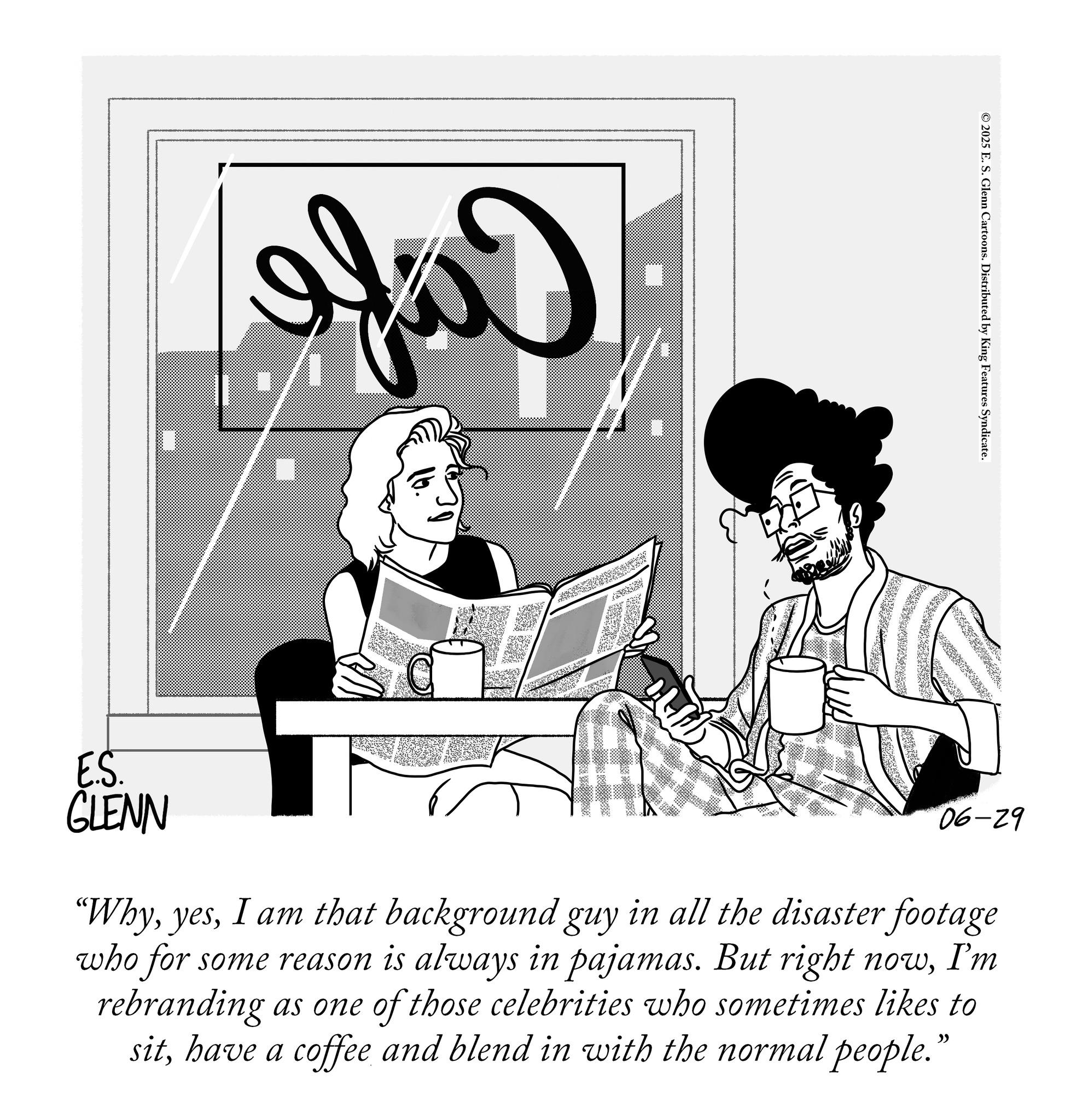Graphics OCR: Ifü © 2025 E. S. Glenn Cartoons. Distributed by King Features Syndicate. E.S. GLENN 06-29 “WhyI am that background guy in all the disaster footage who for some reason is always in pajamas. But right nowI'm rebranding as one of those celebrities who sometimes likes to sithave a coffee and blend in with the normal people." Ifü © 2025 E. S. Glenn Cartoons . Distributed by King Features Syndicate . E.S. GLENN 06-29 “ WhyI am that background guy in all the disaster footage who for some reason is always in pajamas . But right nowI'm rebranding as one of those celebrities who sometimes likes to sithave a coffee and blend in with the normal people . "