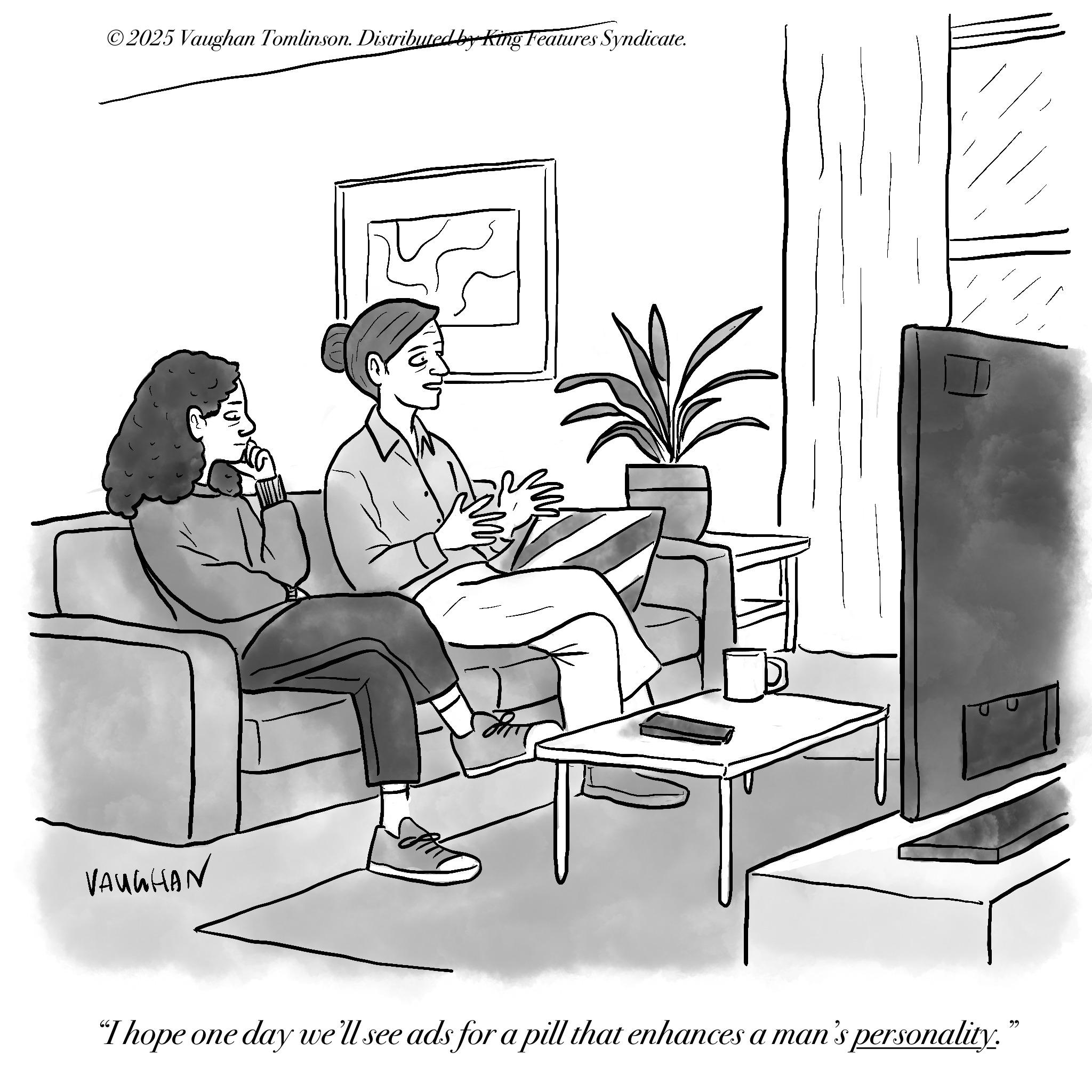 Fiction OCR: ©2025 Vaughan Tomlinson. Distributed by King Features Syndicate. VAUGHAN "I hope one day we'll see ads for a pill that enhances a man's personality." © 2025 Vaughan Tomlinson . Distributed by King Features Syndicate . VAUGHAN " I hope one day we'll see ads for a pill that enhances a man's personality . "